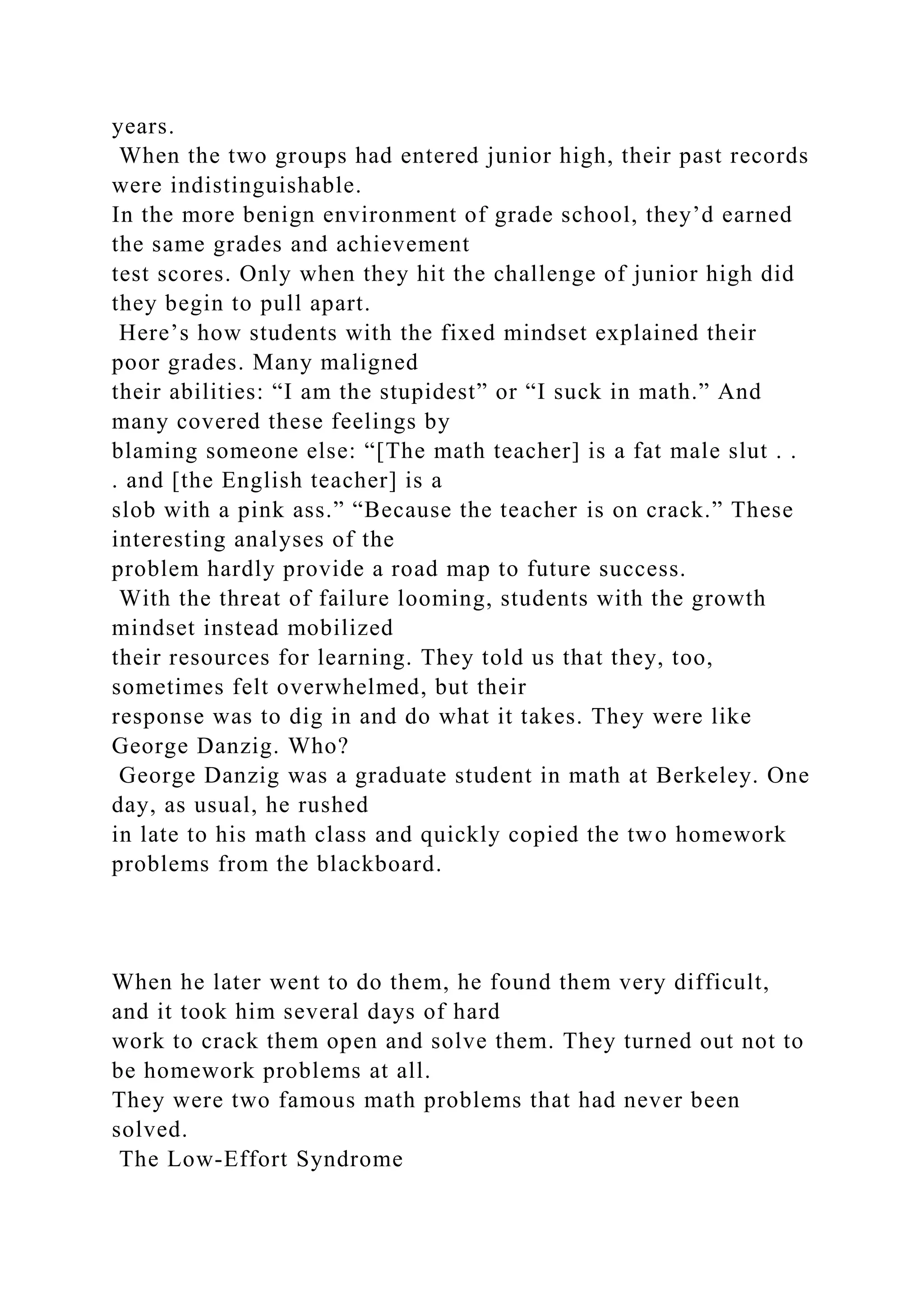 years.
When the two groups had entered junior high, their past records
were indistinguishable.
In the more benign environment of grade school, they’d earned
the same grades and achievement
test scores. Only when they hit the challenge of junior high did
they begin to pull apart.
Here’s how students with the fixed mindset explained their
poor grades. Many maligned
their abilities: “I am the stupidest” or “I suck in math.” And
many covered these feelings by
blaming someone else: “[The math teacher] is a fat male slut . .
. and [the English teacher] is a
slob with a pink ass.” “Because the teacher is on crack.” These
interesting analyses of the
problem hardly provide a road map to future success.
With the threat of failure looming, students with the growth
mindset instead mobilized
their resources for learning. They told us that they, too,
sometimes felt overwhelmed, but their
response was to dig in and do what it takes. They were like
George Danzig. Who?
George Danzig was a graduate student in math at Berkeley. One
day, as usual, he rushed
in late to his math class and quickly copied the two homework
problems from the blackboard.
When he later went to do them, he found them very difficult,
and it took him several days of hard
work to crack them open and solve them. They turned out not to
be homework problems at all.
They were two famous math problems that had never been
solved.
The Low-Effort Syndrome
 