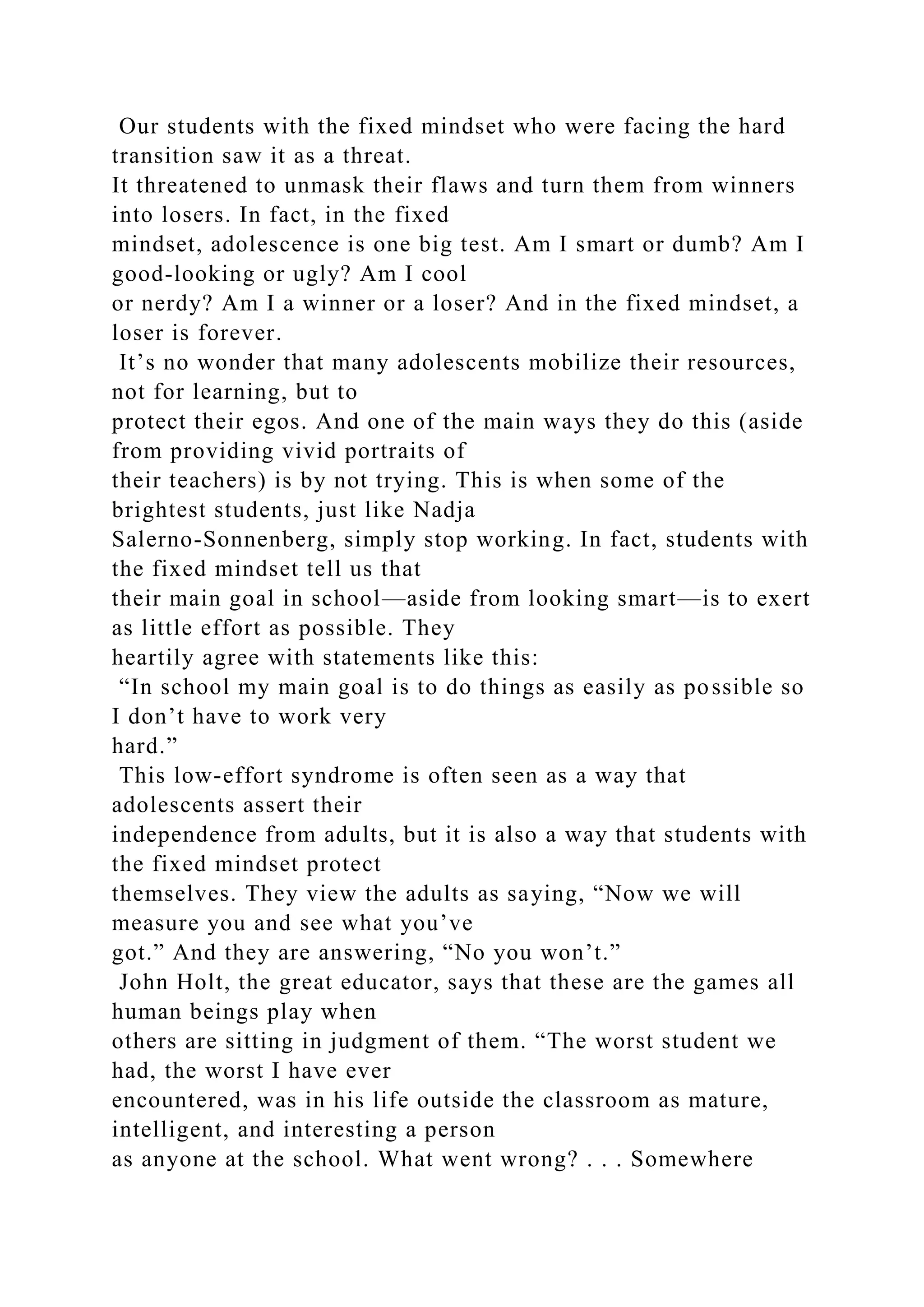 Our students with the fixed mindset who were facing the hard
transition saw it as a threat.
It threatened to unmask their flaws and turn them from winners
into losers. In fact, in the fixed
mindset, adolescence is one big test. Am I smart or dumb? Am I
good-looking or ugly? Am I cool
or nerdy? Am I a winner or a loser? And in the fixed mindset, a
loser is forever.
It’s no wonder that many adolescents mobilize their resources,
not for learning, but to
protect their egos. And one of the main ways they do this (aside
from providing vivid portraits of
their teachers) is by not trying. This is when some of the
brightest students, just like Nadja
Salerno-Sonnenberg, simply stop working. In fact, students with
the fixed mindset tell us that
their main goal in school—aside from looking smart—is to exert
as little effort as possible. They
heartily agree with statements like this:
“In school my main goal is to do things as easily as possible so
I don’t have to work very
hard.”
This low-effort syndrome is often seen as a way that
adolescents assert their
independence from adults, but it is also a way that students with
the fixed mindset protect
themselves. They view the adults as saying, “Now we will
measure you and see what you’ve
got.” And they are answering, “No you won’t.”
John Holt, the great educator, says that these are the games all
human beings play when
others are sitting in judgment of them. “The worst student we
had, the worst I have ever
encountered, was in his life outside the classroom as mature,
intelligent, and interesting a person
as anyone at the school. What went wrong? . . . Somewhere
 