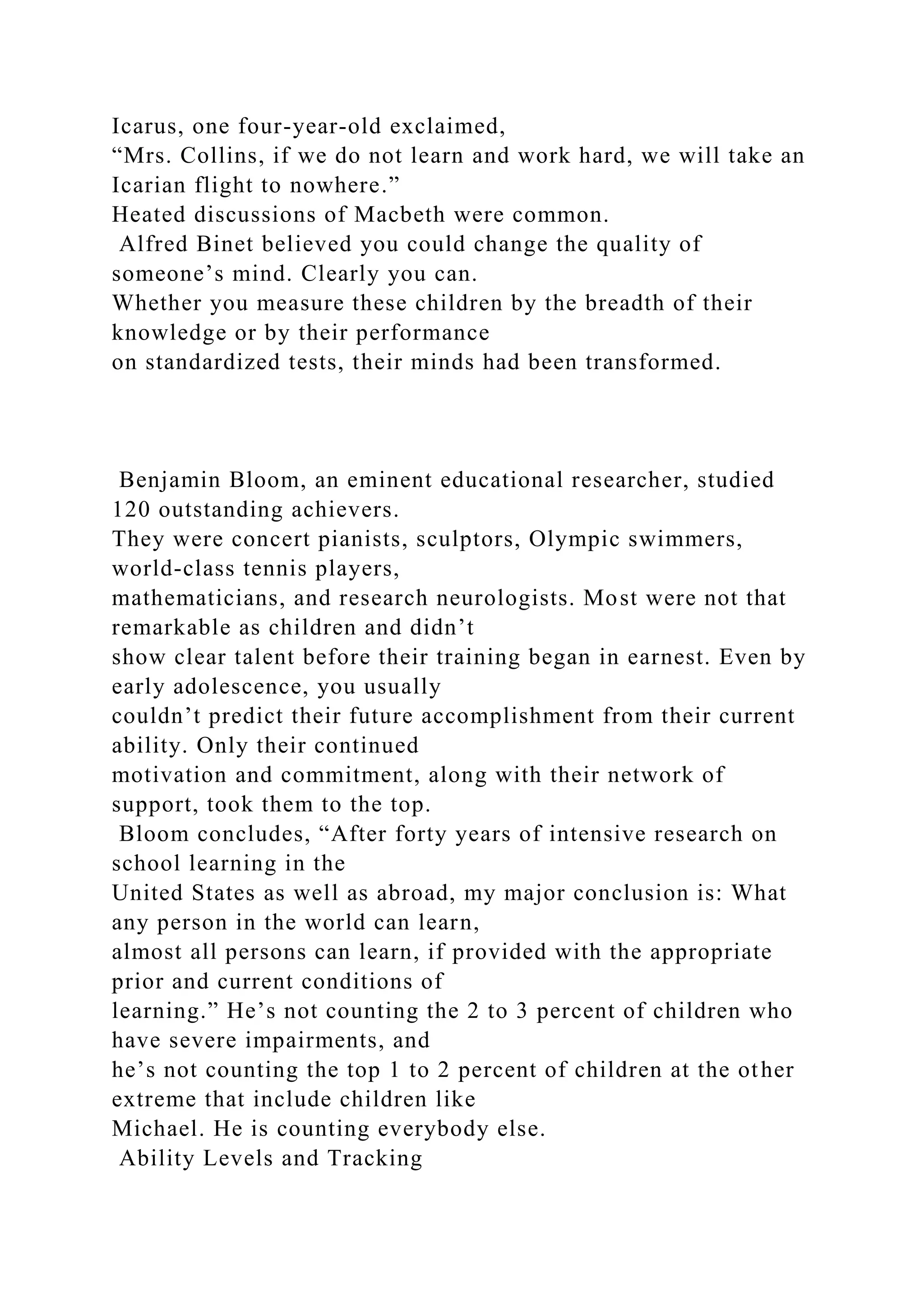 Icarus, one four-year-old exclaimed,
“Mrs. Collins, if we do not learn and work hard, we will take an
Icarian flight to nowhere.”
Heated discussions of Macbeth were common.
Alfred Binet believed you could change the quality of
someone’s mind. Clearly you can.
Whether you measure these children by the breadth of their
knowledge or by their performance
on standardized tests, their minds had been transformed.
Benjamin Bloom, an eminent educational researcher, studied
120 outstanding achievers.
They were concert pianists, sculptors, Olympic swimmers,
world-class tennis players,
mathematicians, and research neurologists. Most were not that
remarkable as children and didn’t
show clear talent before their training began in earnest. Even by
early adolescence, you usually
couldn’t predict their future accomplishment from their current
ability. Only their continued
motivation and commitment, along with their network of
support, took them to the top.
Bloom concludes, “After forty years of intensive research on
school learning in the
United States as well as abroad, my major conclusion is: What
any person in the world can learn,
almost all persons can learn, if provided with the appropriate
prior and current conditions of
learning.” He’s not counting the 2 to 3 percent of children who
have severe impairments, and
he’s not counting the top 1 to 2 percent of children at the other
extreme that include children like
Michael. He is counting everybody else.
Ability Levels and Tracking
 