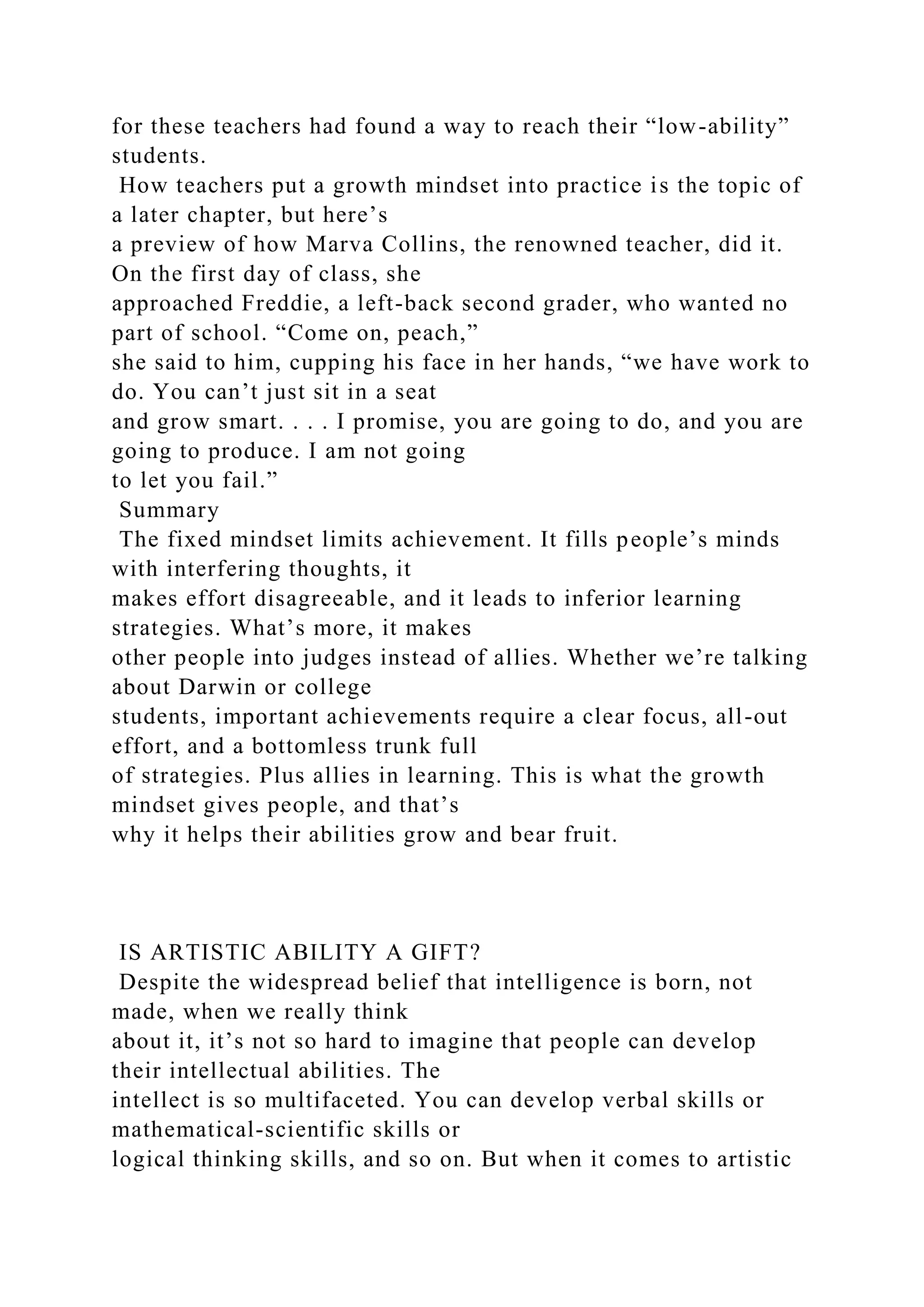 for these teachers had found a way to reach their “low-ability”
students.
How teachers put a growth mindset into practice is the topic of
a later chapter, but here’s
a preview of how Marva Collins, the renowned teacher, did it.
On the first day of class, she
approached Freddie, a left-back second grader, who wanted no
part of school. “Come on, peach,”
she said to him, cupping his face in her hands, “we have work to
do. You can’t just sit in a seat
and grow smart. . . . I promise, you are going to do, and you are
going to produce. I am not going
to let you fail.”
Summary
The fixed mindset limits achievement. It fills people’s minds
with interfering thoughts, it
makes effort disagreeable, and it leads to inferior learning
strategies. What’s more, it makes
other people into judges instead of allies. Whether we’re talking
about Darwin or college
students, important achievements require a clear focus, all-out
effort, and a bottomless trunk full
of strategies. Plus allies in learning. This is what the growth
mindset gives people, and that’s
why it helps their abilities grow and bear fruit.
IS ARTISTIC ABILITY A GIFT?
Despite the widespread belief that intelligence is born, not
made, when we really think
about it, it’s not so hard to imagine that people can develop
their intellectual abilities. The
intellect is so multifaceted. You can develop verbal skills or
mathematical-scientific skills or
logical thinking skills, and so on. But when it comes to artistic
 