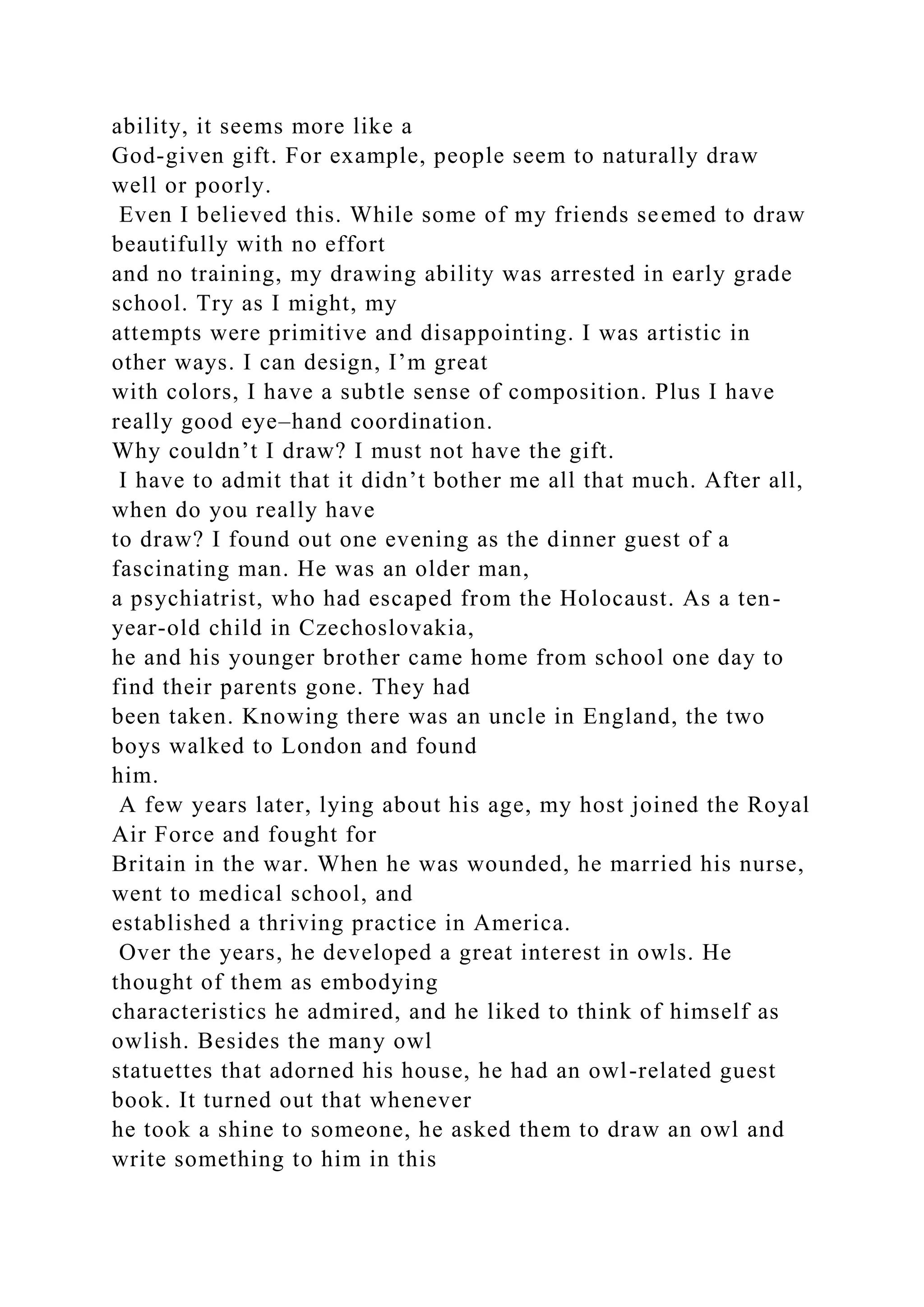 ability, it seems more like a
God-given gift. For example, people seem to naturally draw
well or poorly.
Even I believed this. While some of my friends seemed to draw
beautifully with no effort
and no training, my drawing ability was arrested in early grade
school. Try as I might, my
attempts were primitive and disappointing. I was artistic in
other ways. I can design, I’m great
with colors, I have a subtle sense of composition. Plus I have
really good eye–hand coordination.
Why couldn’t I draw? I must not have the gift.
I have to admit that it didn’t bother me all that much. After all,
when do you really have
to draw? I found out one evening as the dinner guest of a
fascinating man. He was an older man,
a psychiatrist, who had escaped from the Holocaust. As a ten-
year-old child in Czechoslovakia,
he and his younger brother came home from school one day to
find their parents gone. They had
been taken. Knowing there was an uncle in England, the two
boys walked to London and found
him.
A few years later, lying about his age, my host joined the Royal
Air Force and fought for
Britain in the war. When he was wounded, he married his nurse,
went to medical school, and
established a thriving practice in America.
Over the years, he developed a great interest in owls. He
thought of them as embodying
characteristics he admired, and he liked to think of himself as
owlish. Besides the many owl
statuettes that adorned his house, he had an owl-related guest
book. It turned out that whenever
he took a shine to someone, he asked them to draw an owl and
write something to him in this
 