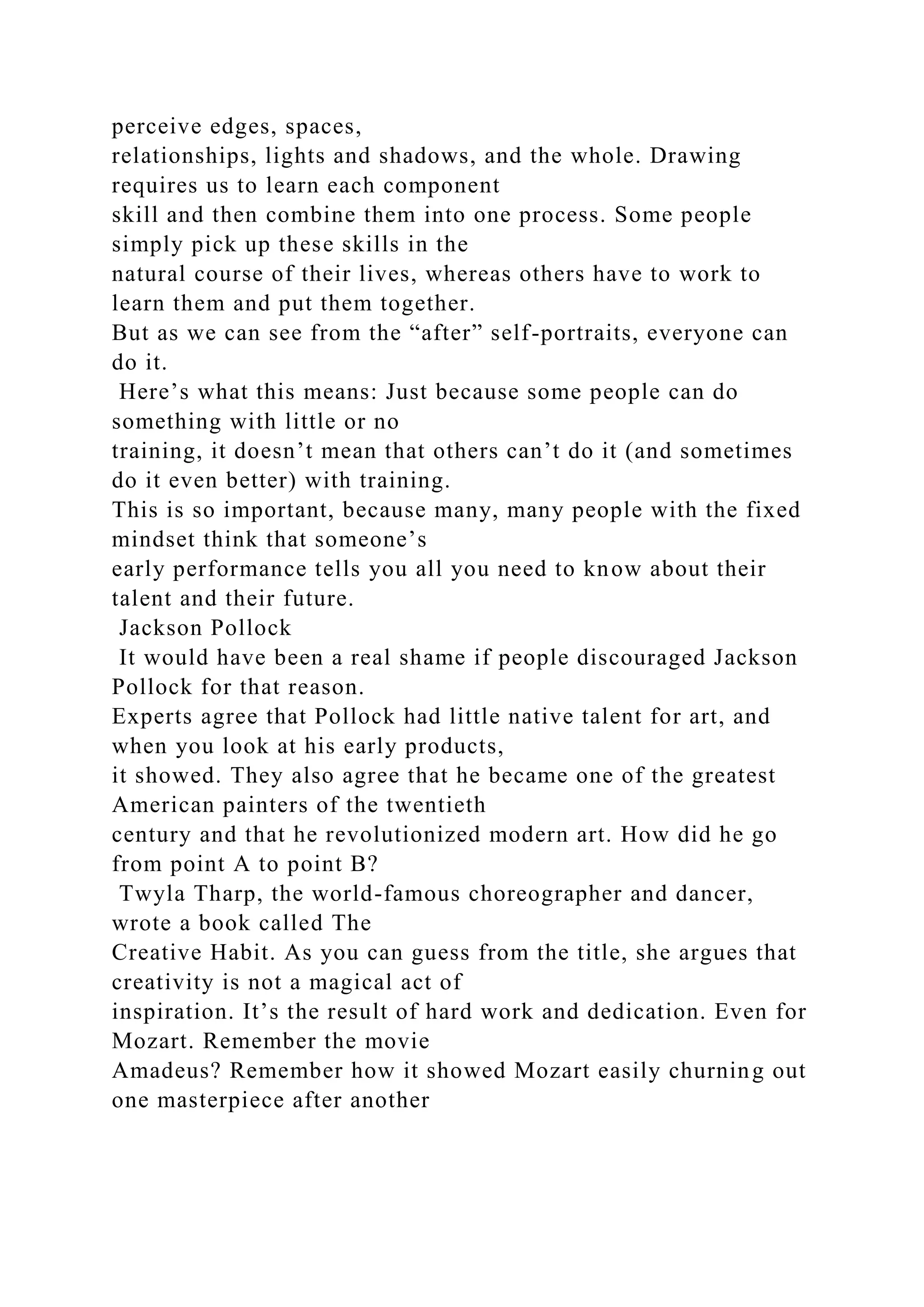 perceive edges, spaces,
relationships, lights and shadows, and the whole. Drawing
requires us to learn each component
skill and then combine them into one process. Some people
simply pick up these skills in the
natural course of their lives, whereas others have to work to
learn them and put them together.
But as we can see from the “after” self-portraits, everyone can
do it.
Here’s what this means: Just because some people can do
something with little or no
training, it doesn’t mean that others can’t do it (and sometimes
do it even better) with training.
This is so important, because many, many people with the fixed
mindset think that someone’s
early performance tells you all you need to know about their
talent and their future.
Jackson Pollock
It would have been a real shame if people discouraged Jackson
Pollock for that reason.
Experts agree that Pollock had little native talent for art, and
when you look at his early products,
it showed. They also agree that he became one of the greatest
American painters of the twentieth
century and that he revolutionized modern art. How did he go
from point A to point B?
Twyla Tharp, the world-famous choreographer and dancer,
wrote a book called The
Creative Habit. As you can guess from the title, she argues that
creativity is not a magical act of
inspiration. It’s the result of hard work and dedication. Even for
Mozart. Remember the movie
Amadeus? Remember how it showed Mozart easily churning out
one masterpiece after another
 