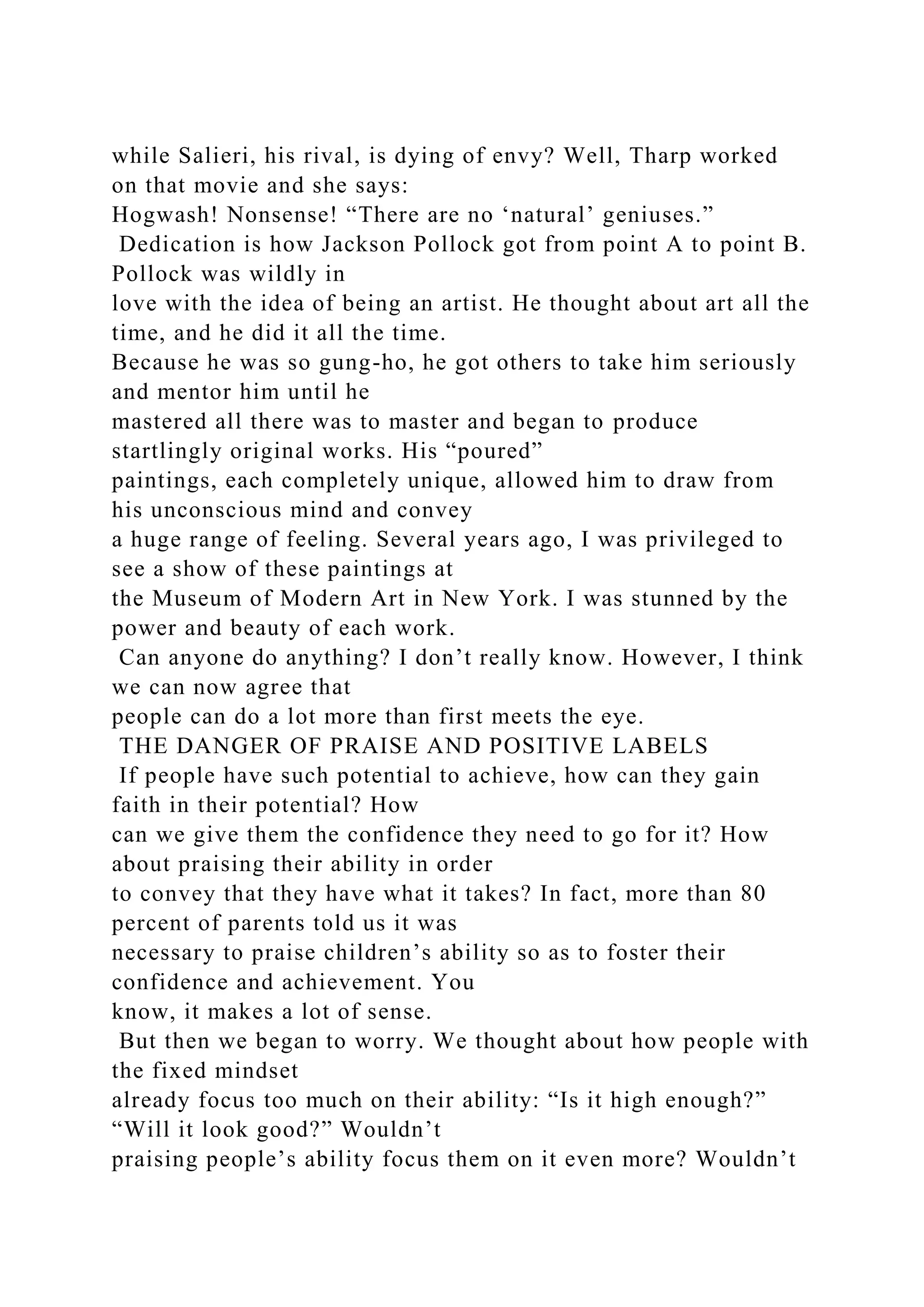 while Salieri, his rival, is dying of envy? Well, Tharp worked
on that movie and she says:
Hogwash! Nonsense! “There are no ‘natural’ geniuses.”
Dedication is how Jackson Pollock got from point A to point B.
Pollock was wildly in
love with the idea of being an artist. He thought about art all the
time, and he did it all the time.
Because he was so gung-ho, he got others to take him seriously
and mentor him until he
mastered all there was to master and began to produce
startlingly original works. His “poured”
paintings, each completely unique, allowed him to draw from
his unconscious mind and convey
a huge range of feeling. Several years ago, I was privileged to
see a show of these paintings at
the Museum of Modern Art in New York. I was stunned by the
power and beauty of each work.
Can anyone do anything? I don’t really know. However, I think
we can now agree that
people can do a lot more than first meets the eye.
THE DANGER OF PRAISE AND POSITIVE LABELS
If people have such potential to achieve, how can they gain
faith in their potential? How
can we give them the confidence they need to go for it? How
about praising their ability in order
to convey that they have what it takes? In fact, more than 80
percent of parents told us it was
necessary to praise children’s ability so as to foster their
confidence and achievement. You
know, it makes a lot of sense.
But then we began to worry. We thought about how people with
the fixed mindset
already focus too much on their ability: “Is it high enough?”
“Will it look good?” Wouldn’t
praising people’s ability focus them on it even more? Wouldn’t
 