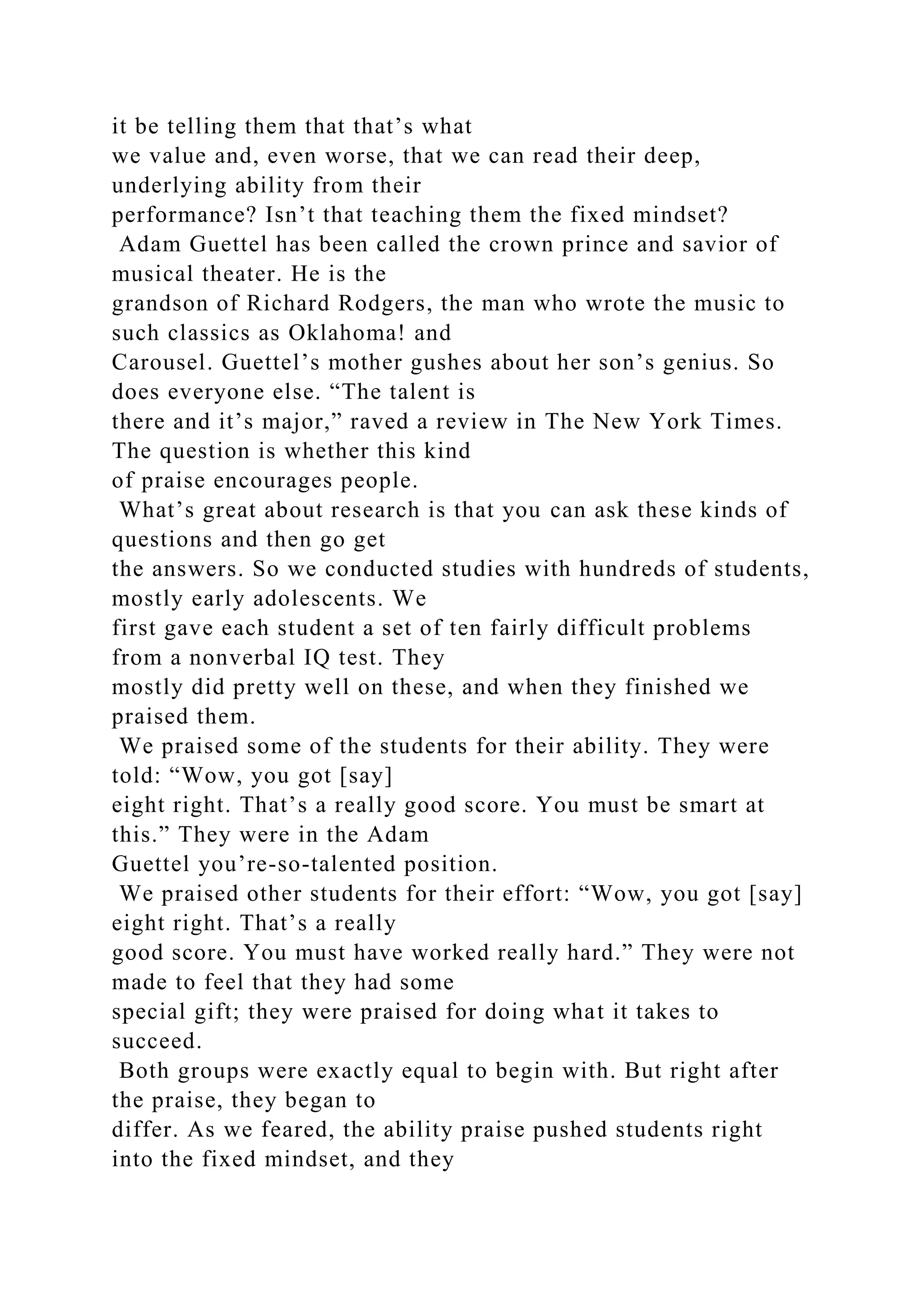 it be telling them that that’s what
we value and, even worse, that we can read their deep,
underlying ability from their
performance? Isn’t that teaching them the fixed mindset?
Adam Guettel has been called the crown prince and savior of
musical theater. He is the
grandson of Richard Rodgers, the man who wrote the music to
such classics as Oklahoma! and
Carousel. Guettel’s mother gushes about her son’s genius. So
does everyone else. “The talent is
there and it’s major,” raved a review in The New York Times.
The question is whether this kind
of praise encourages people.
What’s great about research is that you can ask these kinds of
questions and then go get
the answers. So we conducted studies with hundreds of students,
mostly early adolescents. We
first gave each student a set of ten fairly difficult problems
from a nonverbal IQ test. They
mostly did pretty well on these, and when they finished we
praised them.
We praised some of the students for their ability. They were
told: “Wow, you got [say]
eight right. That’s a really good score. You must be smart at
this.” They were in the Adam
Guettel you’re-so-talented position.
We praised other students for their effort: “Wow, you got [say]
eight right. That’s a really
good score. You must have worked really hard.” They were not
made to feel that they had some
special gift; they were praised for doing what it takes to
succeed.
Both groups were exactly equal to begin with. But right after
the praise, they began to
differ. As we feared, the ability praise pushed students right
into the fixed mindset, and they
 