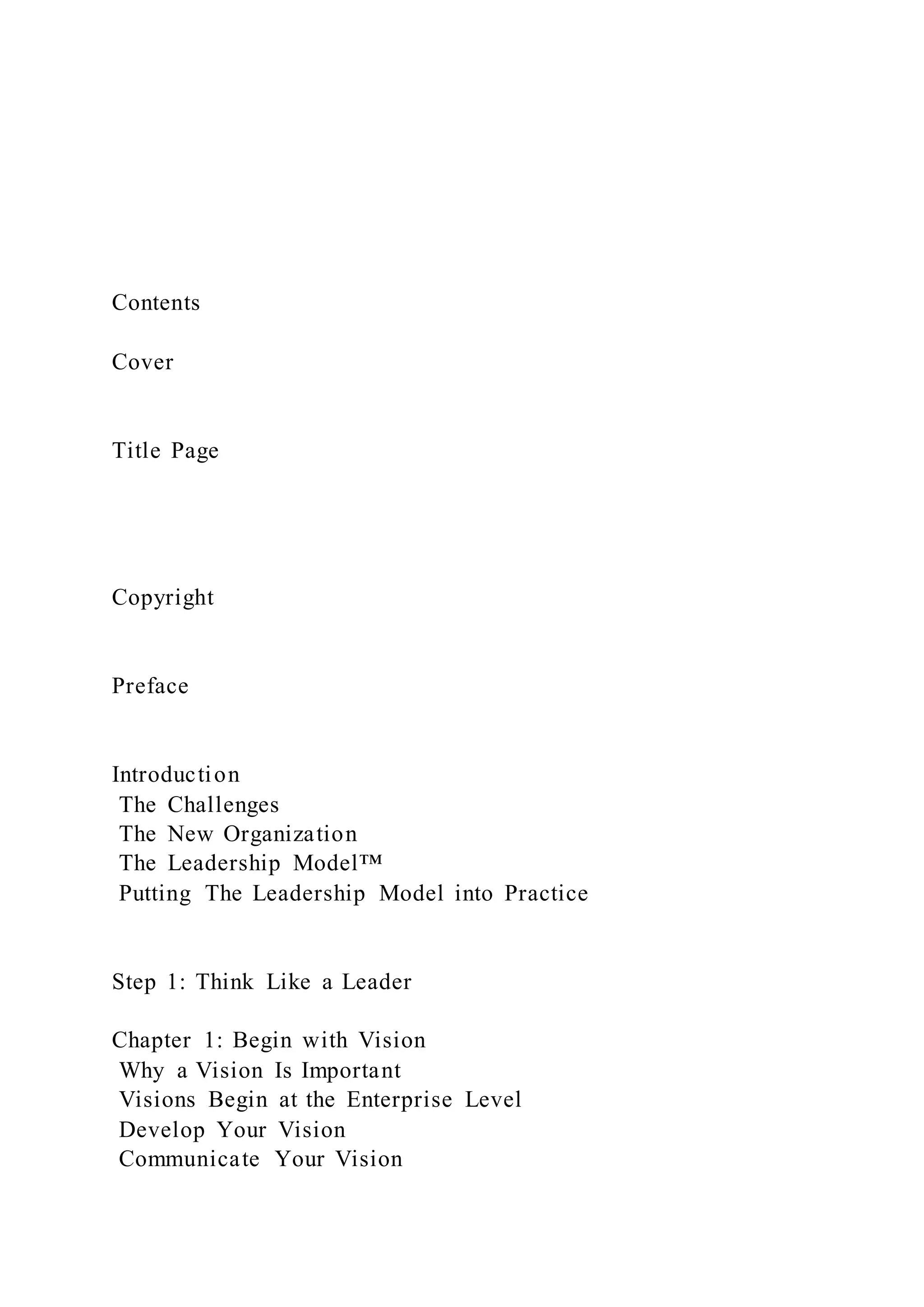 Contents
Cover
Title Page
Copyright
Preface
Introduction
The Challenges
The New Organization
The Leadership Model™
Putting The Leadership Model into Practice
Step 1: Think Like a Leader
Chapter 1: Begin with Vision
Why a Vision Is Important
Visions Begin at the Enterprise Level
Develop Your Vision
Communicate Your Vision