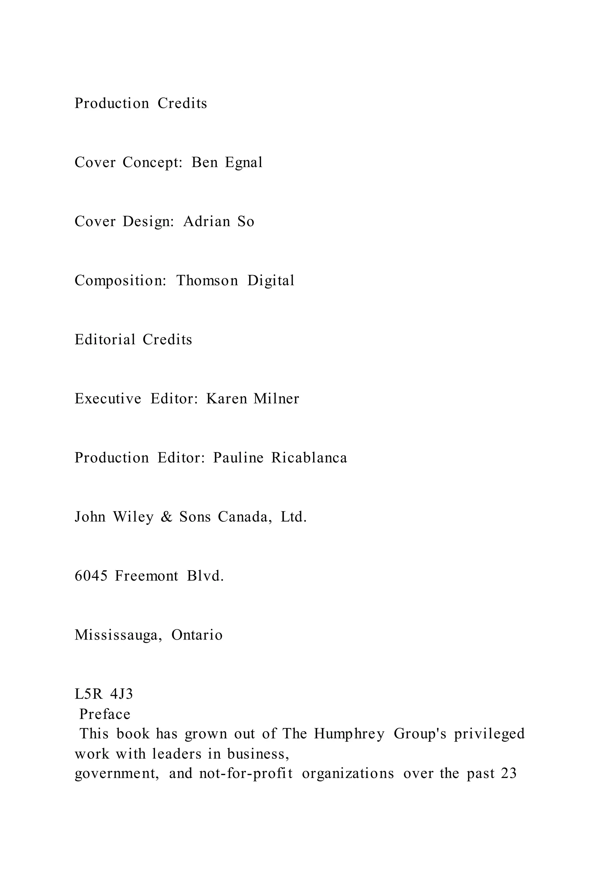 Production Credits
Cover Concept: Ben Egnal
Cover Design: Adrian So
Composition: Thomson Digital
Editorial Credits
Executive Editor: Karen Milner
Production Editor: Pauline Ricablanca
John Wiley & Sons Canada, Ltd.
6045 Freemont Blvd.
Mississauga, Ontario
L5R 4J3
Preface
This book has grown out of The Humphrey Group's privileged
work with leaders in business,
government, and not-for-profit organizations over the past 23