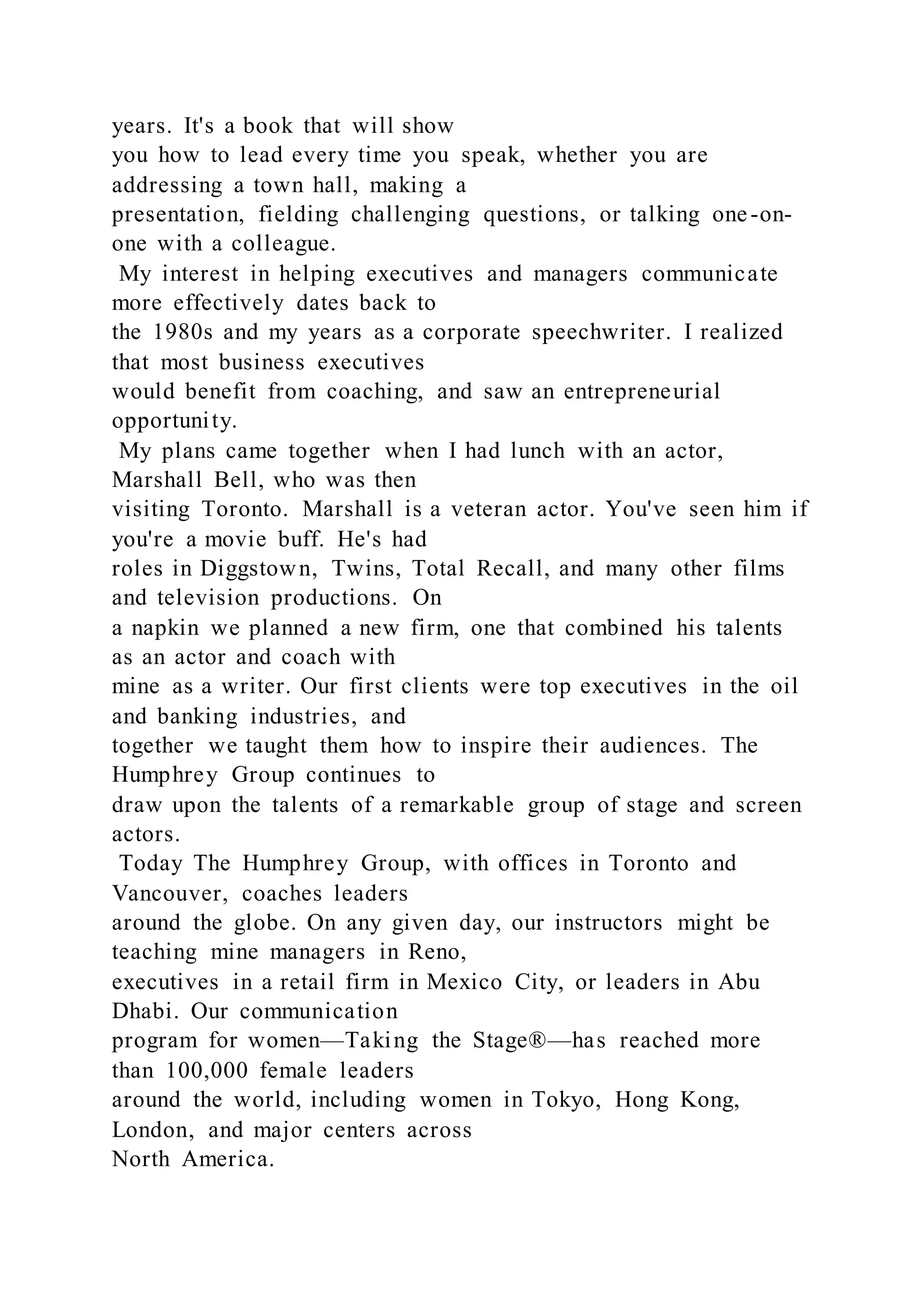 years. It's a book that will show
you how to lead every time you speak, whether you are
addressing a town hall, making a
presentation, fielding challenging questions, or talking one-on-
one with a colleague.
My interest in helping executives and managers communicate
more effectively dates back to
the 1980s and my years as a corporate speechwriter. I realized
that most business executives
would benefit from coaching, and saw an entrepreneurial
opportunity.
My plans came together when I had lunch with an actor,
Marshall Bell, who was then
visiting Toronto. Marshall is a veteran actor. You've seen him if
you're a movie buff. He's had
roles in Diggstown, Twins, Total Recall, and many other films
and television productions. On
a napkin we planned a new firm, one that combined his talents
as an actor and coach with
mine as a writer. Our first clients were top executives in the oil
and banking industries, and
together we taught them how to inspire their audiences. The
Humphrey Group continues to
draw upon the talents of a remarkable group of stage and screen
actors.
Today The Humphrey Group, with offices in Toronto and
Vancouver, coaches leaders
around the globe. On any given day, our instructors might be
teaching mine managers in Reno,
executives in a retail firm in Mexico City, or leaders in Abu
Dhabi. Our communication
program for women—Taking the Stage®—has reached more
than 100,000 female leaders
around the world, including women in Tokyo, Hong Kong,
London, and major centers across
North America.