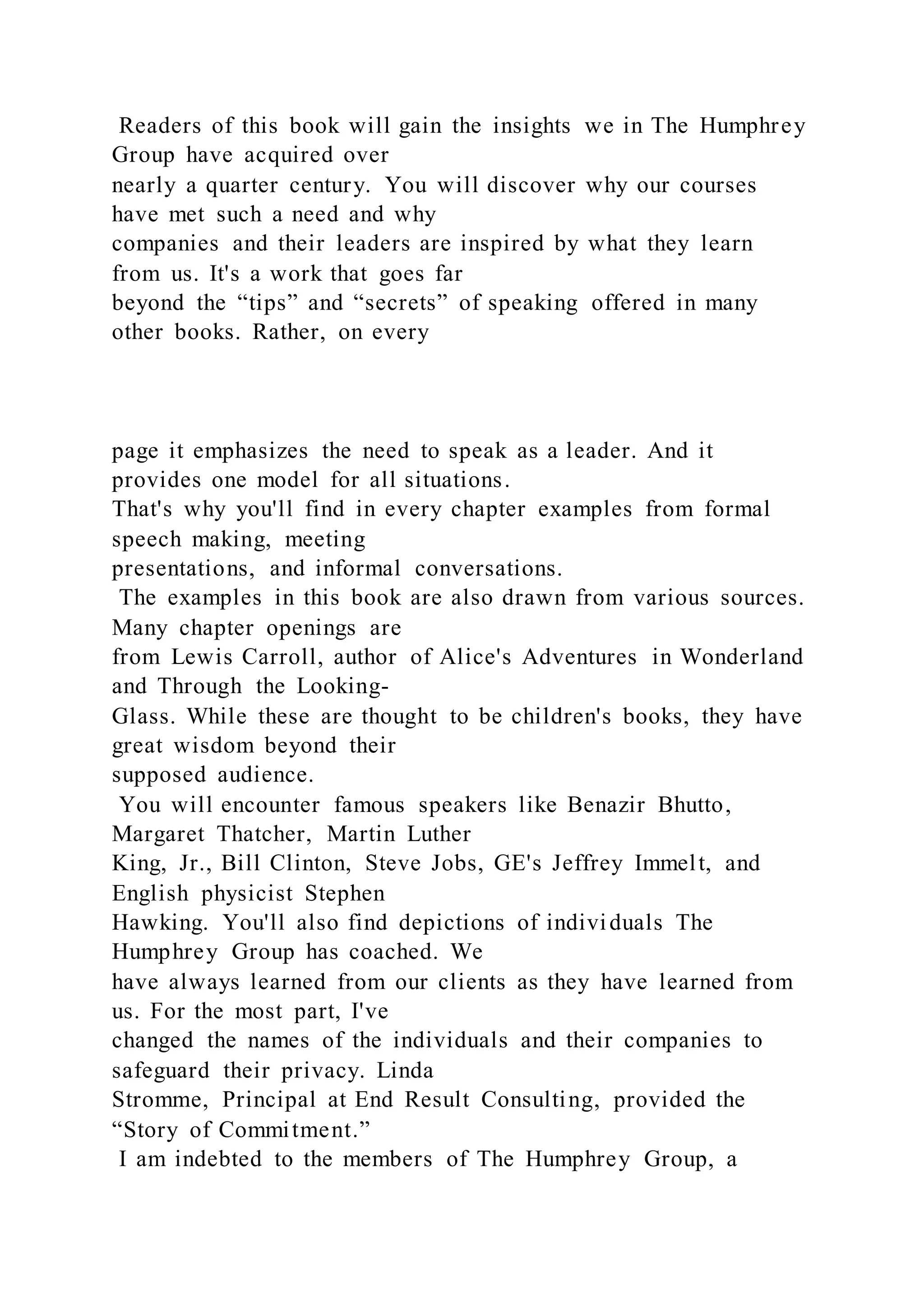 Readers of this book will gain the insights we in The Humphrey
Group have acquired over
nearly a quarter century. You will discover why our courses
have met such a need and why
companies and their leaders are inspired by what they learn
from us. It's a work that goes far
beyond the “tips” and “secrets” of speaking offered in many
other books. Rather, on every
page it emphasizes the need to speak as a leader. And it
provides one model for all situations.
That's why you'll find in every chapter examples from formal
speech making, meeting
presentations, and informal conversations.
The examples in this book are also drawn from various sources.
Many chapter openings are
from Lewis Carroll, author of Alice's Adventures in Wonderland
and Through the Looking-
Glass. While these are thought to be children's books, they have
great wisdom beyond their
supposed audience.
You will encounter famous speakers like Benazir Bhutto,
Margaret Thatcher, Martin Luther
King, Jr., Bill Clinton, Steve Jobs, GE's Jeffrey Immelt, and
English physicist Stephen
Hawking. You'll also find depictions of individuals The
Humphrey Group has coached. We
have always learned from our clients as they have learned from
us. For the most part, I've
changed the names of the individuals and their companies to
safeguard their privacy. Linda
Stromme, Principal at End Result Consulting, provided the
“Story of Commitment.”
I am indebted to the members of The Humphrey Group, a