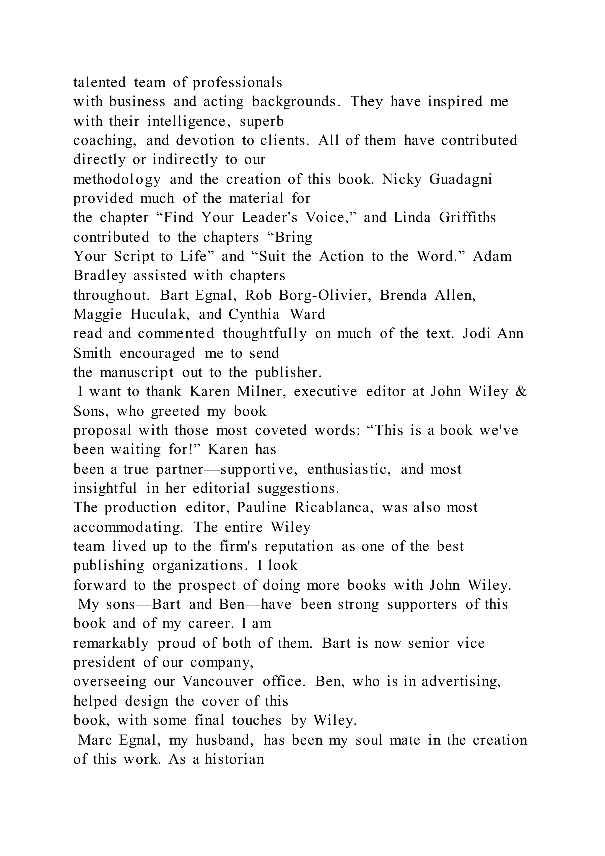 talented team of professionals
with business and acting backgrounds. They have inspired me
with their intelligence, superb
coaching, and devotion to clients. All of them have contributed
directly or indirectly to our
methodology and the creation of this book. Nicky Guadagni
provided much of the material for
the chapter “Find Your Leader's Voice,” and Linda Griffiths
contributed to the chapters “Bring
Your Script to Life” and “Suit the Action to the Word.” Adam
Bradley assisted with chapters
throughout. Bart Egnal, Rob Borg-Olivier, Brenda Allen,
Maggie Huculak, and Cynthia Ward
read and commented thoughtfully on much of the text. Jodi Ann
Smith encouraged me to send
the manuscript out to the publisher.
I want to thank Karen Milner, executive editor at John Wiley &
Sons, who greeted my book
proposal with those most coveted words: “This is a book we've
been waiting for!” Karen has
been a true partner—supportive, enthusiastic, and most
insightful in her editorial suggestions.
The production editor, Pauline Ricablanca, was also most
accommodating. The entire Wiley
team lived up to the firm's reputation as one of the best
publishing organizations. I look
forward to the prospect of doing more books with John Wiley.
My sons—Bart and Ben—have been strong supporters of this
book and of my career. I am
remarkably proud of both of them. Bart is now senior vice
president of our company,
overseeing our Vancouver office. Ben, who is in advertising,
helped design the cover of this
book, with some final touches by Wiley.
Marc Egnal, my husband, has been my soul mate in the creation
of this work. As a historian