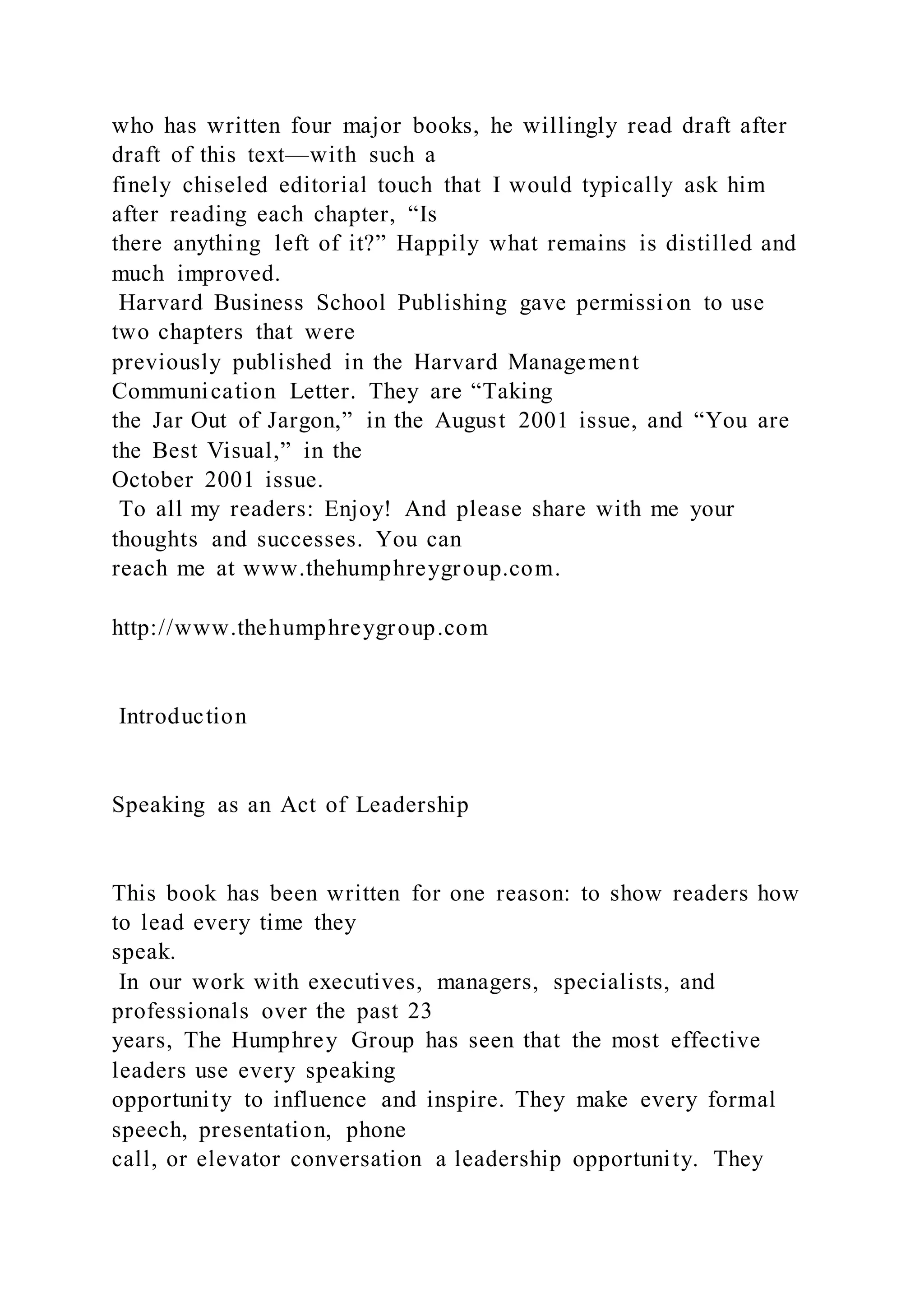 who has written four major books, he willingly read draft after
draft of this text—with such a
finely chiseled editorial touch that I would typically ask him
after reading each chapter, “Is
there anything left of it?” Happily what remains is distilled and
much improved.
Harvard Business School Publishing gave permission to use
two chapters that were
previously published in the Harvard Management
Communication Letter. They are “Taking
the Jar Out of Jargon,” in the August 2001 issue, and “You are
the Best Visual,” in the
October 2001 issue.
To all my readers: Enjoy! And please share with me your
thoughts and successes. You can
reach me at www.thehumphreygroup.com.
http://www.thehumphreygroup.com
Introduction
Speaking as an Act of Leadership
This book has been written for one reason: to show readers how
to lead every time they
speak.
In our work with executives, managers, specialists, and
professionals over the past 23
years, The Humphrey Group has seen that the most effective
leaders use every speaking
opportunity to influence and inspire. They make every formal
speech, presentation, phone
call, or elevator conversation a leadership opportunity. They