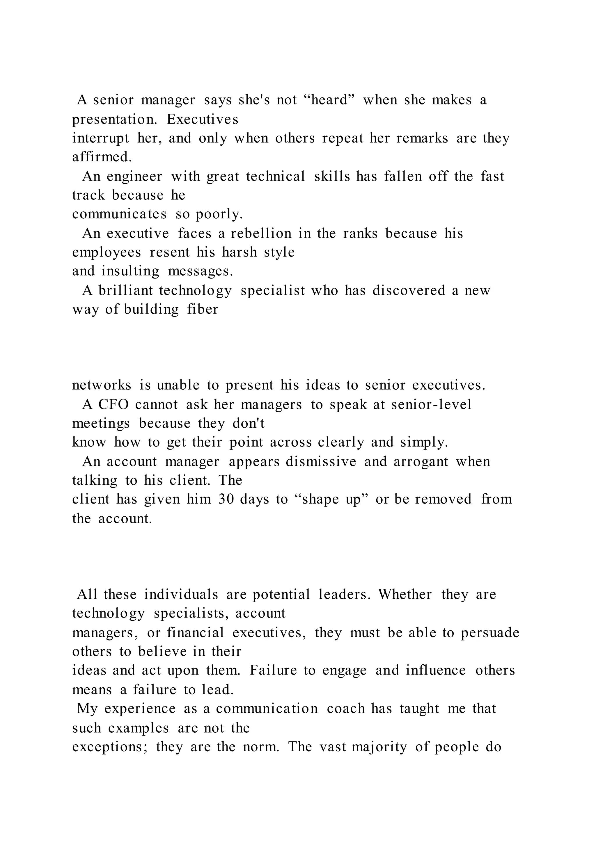 A senior manager says she's not “heard” when she makes a
presentation. Executives
interrupt her, and only when others repeat her remarks are they
affirmed.
An engineer with great technical skills has fallen off the fast
track because he
communicates so poorly.
An executive faces a rebellion in the ranks because his
employees resent his harsh style
and insulting messages.
A brilliant technology specialist who has discovered a new
way of building fiber
networks is unable to present his ideas to senior executives.
A CFO cannot ask her managers to speak at senior-level
meetings because they don't
know how to get their point across clearly and simply.
An account manager appears dismissive and arrogant when
talking to his client. The
client has given him 30 days to “shape up” or be removed from
the account.
All these individuals are potential leaders. Whether they are
technology specialists, account
managers, or financial executives, they must be able to persuade
others to believe in their
ideas and act upon them. Failure to engage and influence others
means a failure to lead.
My experience as a communication coach has taught me that
such examples are not the
exceptions; they are the norm. The vast majority of people do