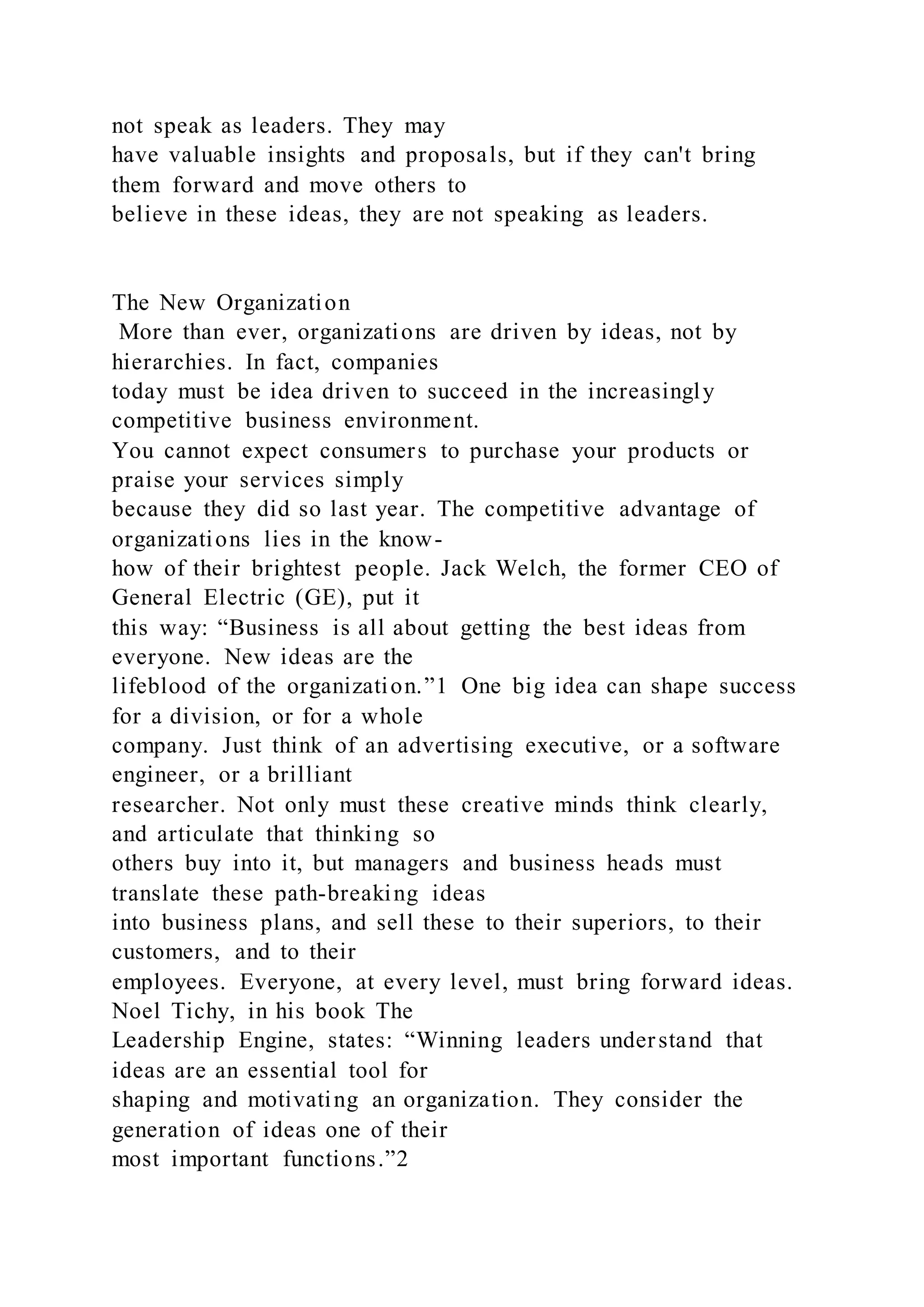 not speak as leaders. They may
have valuable insights and proposals, but if they can't bring
them forward and move others to
believe in these ideas, they are not speaking as leaders.
The New Organization
More than ever, organizations are driven by ideas, not by
hierarchies. In fact, companies
today must be idea driven to succeed in the increasingly
competitive business environment.
You cannot expect consumers to purchase your products or
praise your services simply
because they did so last year. The competitive advantage of
organizations lies in the know-
how of their brightest people. Jack Welch, the former CEO of
General Electric (GE), put it
this way: “Business is all about getting the best ideas from
everyone. New ideas are the
lifeblood of the organization.”1 One big idea can shape success
for a division, or for a whole
company. Just think of an advertising executive, or a software
engineer, or a brilliant
researcher. Not only must these creative minds think clearly,
and articulate that thinking so
others buy into it, but managers and business heads must
translate these path-breaking ideas
into business plans, and sell these to their superiors, to their
customers, and to their
employees. Everyone, at every level, must bring forward ideas.
Noel Tichy, in his book The
Leadership Engine, states: “Winning leaders understand that
ideas are an essential tool for
shaping and motivating an organization. They consider the
generation of ideas one of their
most important functions.”2