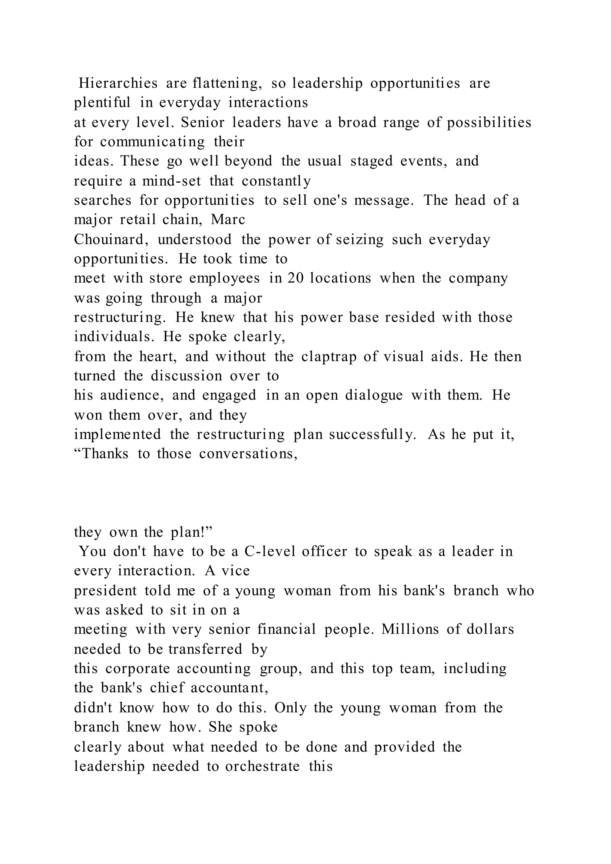 Hierarchies are flattening, so leadership opportunities are
plentiful in everyday interactions
at every level. Senior leaders have a broad range of possibilities
for communicating their
ideas. These go well beyond the usual staged events, and
require a mind-set that constantly
searches for opportunities to sell one's message. The head of a
major retail chain, Marc
Chouinard, understood the power of seizing such everyday
opportunities. He took time to
meet with store employees in 20 locations when the company
was going through a major
restructuring. He knew that his power base resided with those
individuals. He spoke clearly,
from the heart, and without the claptrap of visual aids. He then
turned the discussion over to
his audience, and engaged in an open dialogue with them. He
won them over, and they
implemented the restructuring plan successfully. As he put it,
“Thanks to those conversations,
they own the plan!”
You don't have to be a C-level officer to speak as a leader in
every interaction. A vice
president told me of a young woman from his bank's branch who
was asked to sit in on a
meeting with very senior financial people. Millions of dollars
needed to be transferred by
this corporate accounting group, and this top team, including
the bank's chief accountant,
didn't know how to do this. Only the young woman from the
branch knew how. She spoke
clearly about what needed to be done and provided the
leadership needed to orchestrate this