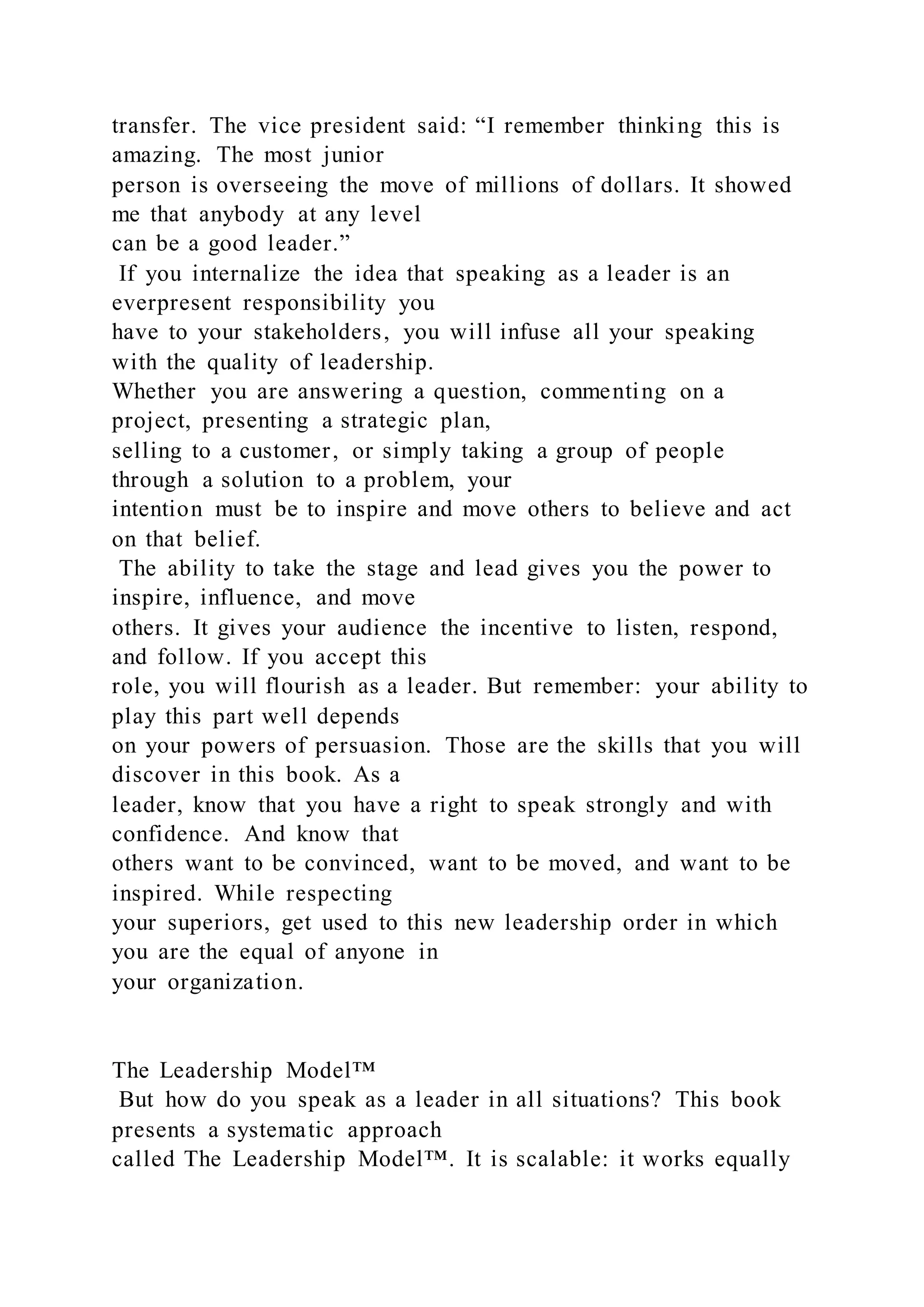 transfer. The vice president said: “I remember thinking this is
amazing. The most junior
person is overseeing the move of millions of dollars. It showed
me that anybody at any level
can be a good leader.”
If you internalize the idea that speaking as a leader is an
everpresent responsibility you
have to your stakeholders, you will infuse all your speaking
with the quality of leadership.
Whether you are answering a question, commenting on a
project, presenting a strategic plan,
selling to a customer, or simply taking a group of people
through a solution to a problem, your
intention must be to inspire and move others to believe and act
on that belief.
The ability to take the stage and lead gives you the power to
inspire, influence, and move
others. It gives your audience the incentive to listen, respond,
and follow. If you accept this
role, you will flourish as a leader. But remember: your ability to
play this part well depends
on your powers of persuasion. Those are the skills that you will
discover in this book. As a
leader, know that you have a right to speak strongly and with
confidence. And know that
others want to be convinced, want to be moved, and want to be
inspired. While respecting
your superiors, get used to this new leadership order in which
you are the equal of anyone in
your organization.
The Leadership Model™
But how do you speak as a leader in all situations? This book
presents a systematic approach
called The Leadership Model™. It is scalable: it works equally