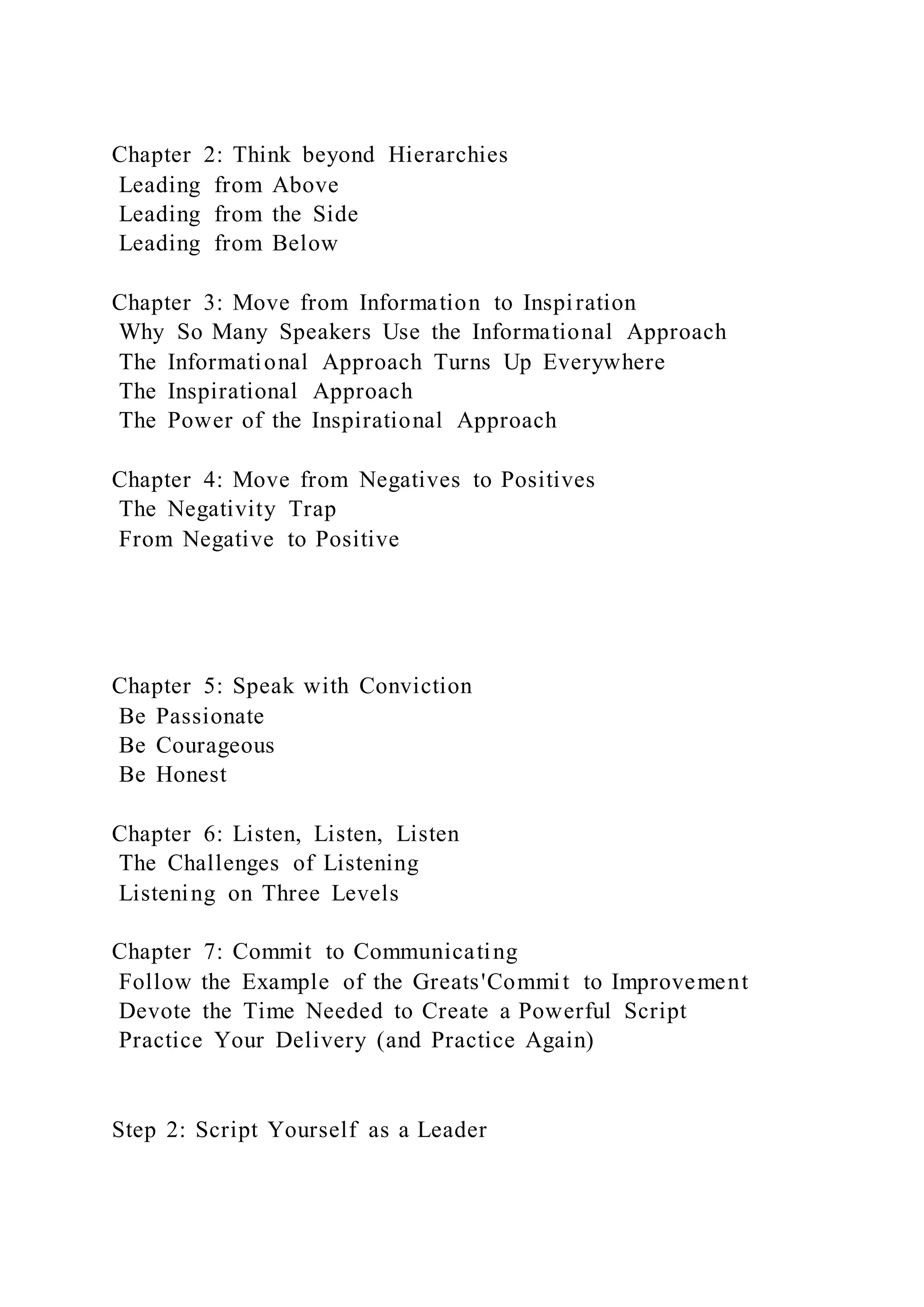 Chapter 2: Think beyond Hierarchies
Leading from Above
Leading from the Side
Leading from Below
Chapter 3: Move from Information to Inspiration
Why So Many Speakers Use the Informational Approach
The Informational Approach Turns Up Everywhere
The Inspirational Approach
The Power of the Inspirational Approach
Chapter 4: Move from Negatives to Positives
The Negativity Trap
From Negative to Positive
Chapter 5: Speak with Conviction
Be Passionate
Be Courageous
Be Honest
Chapter 6: Listen, Listen, Listen
The Challenges of Listening
Listening on Three Levels
Chapter 7: Commit to Communicating
Follow the Example of the Greats'Commit to Improvement
Devote the Time Needed to Create a Powerful Script
Practice Your Delivery (and Practice Again)
Step 2: Script Yourself as a Leader