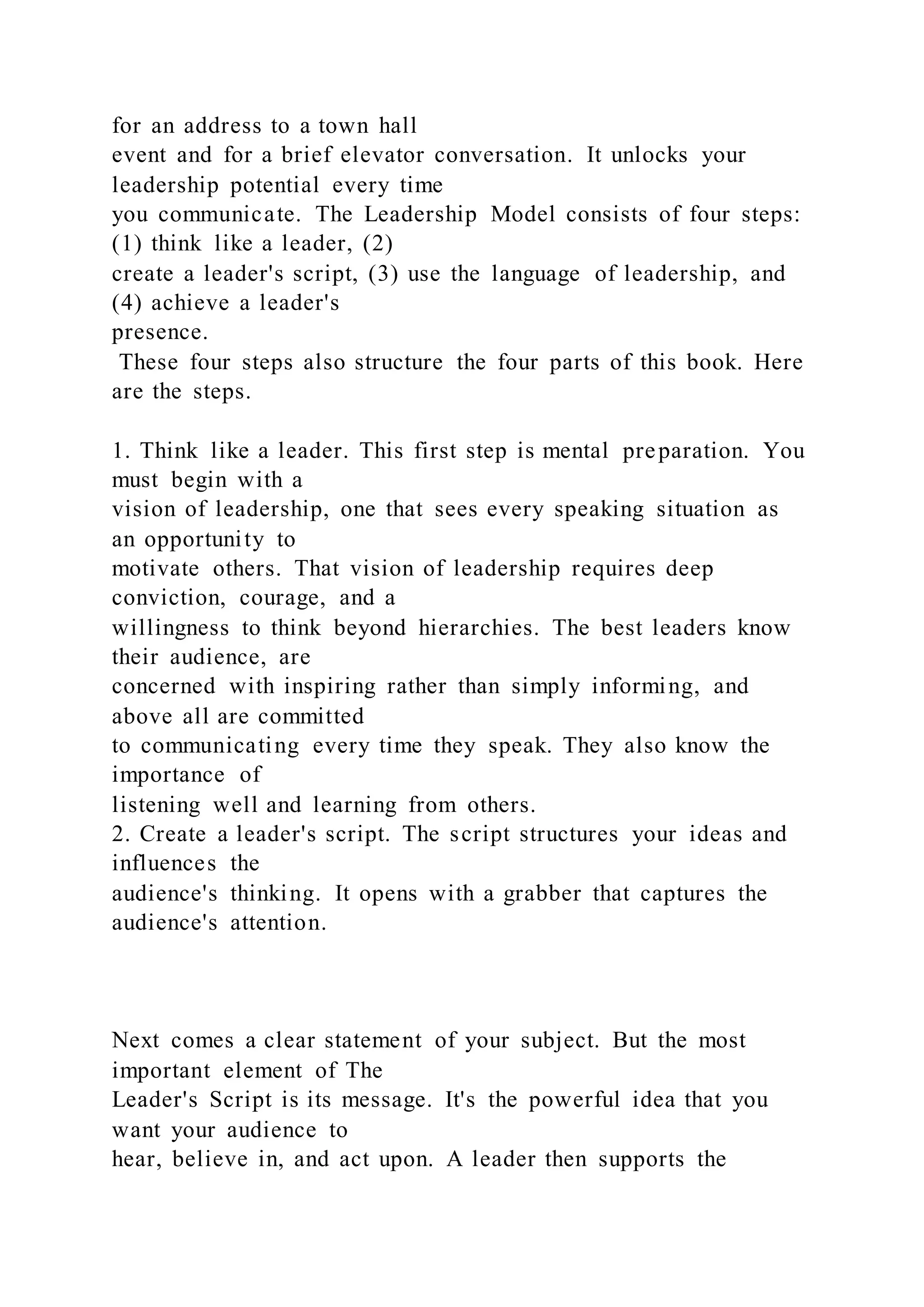 for an address to a town hall
event and for a brief elevator conversation. It unlocks your
leadership potential every time
you communicate. The Leadership Model consists of four steps:
(1) think like a leader, (2)
create a leader's script, (3) use the language of leadership, and
(4) achieve a leader's
presence.
These four steps also structure the four parts of this book. Here
are the steps.
1. Think like a leader. This first step is mental preparation. You
must begin with a
vision of leadership, one that sees every speaking situation as
an opportunity to
motivate others. That vision of leadership requires deep
conviction, courage, and a
willingness to think beyond hierarchies. The best leaders know
their audience, are
concerned with inspiring rather than simply informing, and
above all are committed
to communicating every time they speak. They also know the
importance of
listening well and learning from others.
2. Create a leader's script. The script structures your ideas and
influences the
audience's thinking. It opens with a grabber that captures the
audience's attention.
Next comes a clear statement of your subject. But the most
important element of The
Leader's Script is its message. It's the powerful idea that you
want your audience to
hear, believe in, and act upon. A leader then supports the