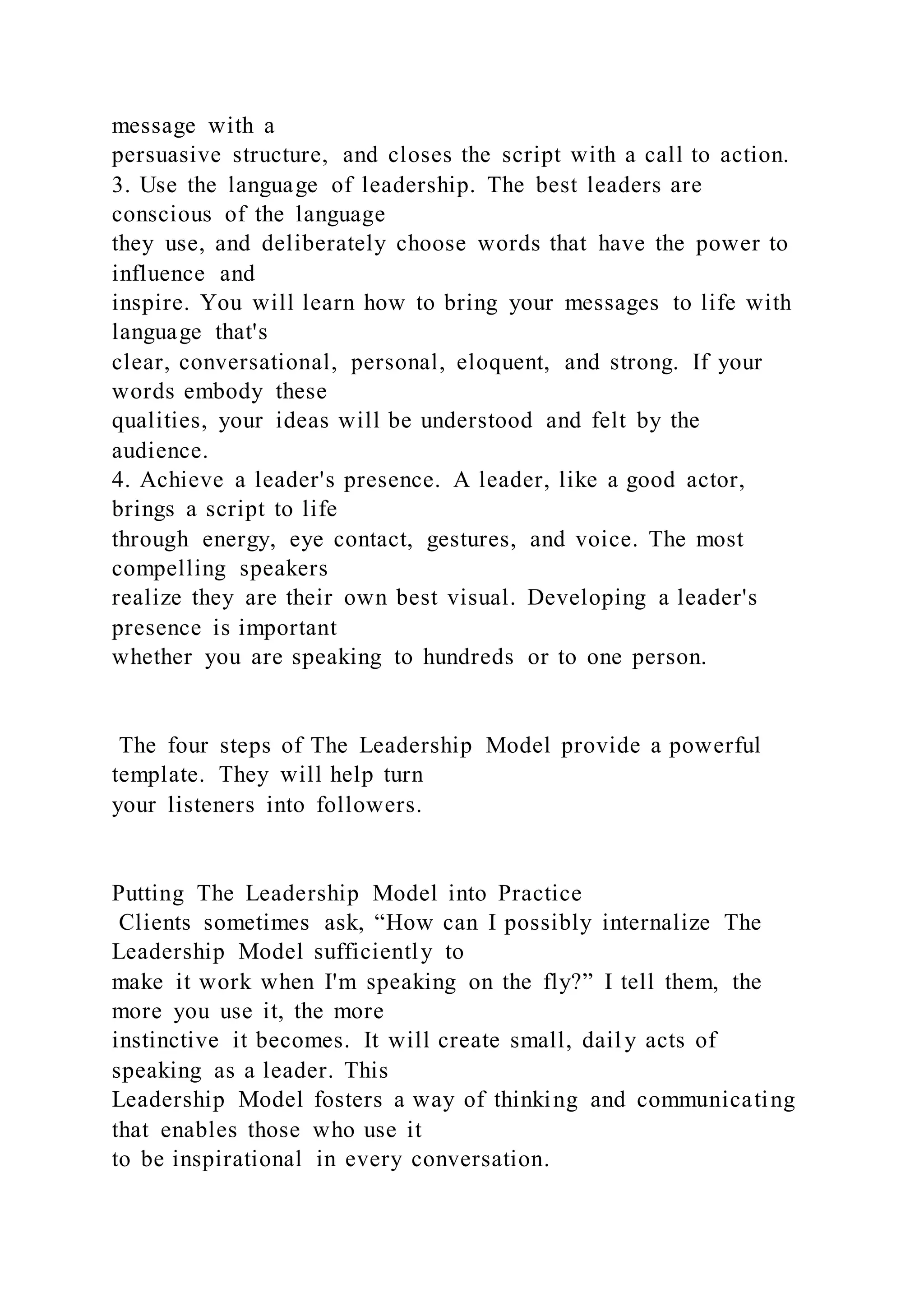 message with a
persuasive structure, and closes the script with a call to action.
3. Use the language of leadership. The best leaders are
conscious of the language
they use, and deliberately choose words that have the power to
influence and
inspire. You will learn how to bring your messages to life with
language that's
clear, conversational, personal, eloquent, and strong. If your
words embody these
qualities, your ideas will be understood and felt by the
audience.
4. Achieve a leader's presence. A leader, like a good actor,
brings a script to life
through energy, eye contact, gestures, and voice. The most
compelling speakers
realize they are their own best visual. Developing a leader's
presence is important
whether you are speaking to hundreds or to one person.
The four steps of The Leadership Model provide a powerful
template. They will help turn
your listeners into followers.
Putting The Leadership Model into Practice
Clients sometimes ask, “How can I possibly internalize The
Leadership Model sufficiently to
make it work when I'm speaking on the fly?” I tell them, the
more you use it, the more
instinctive it becomes. It will create small, daily acts of
speaking as a leader. This
Leadership Model fosters a way of thinking and communicating
that enables those who use it
to be inspirational in every conversation.