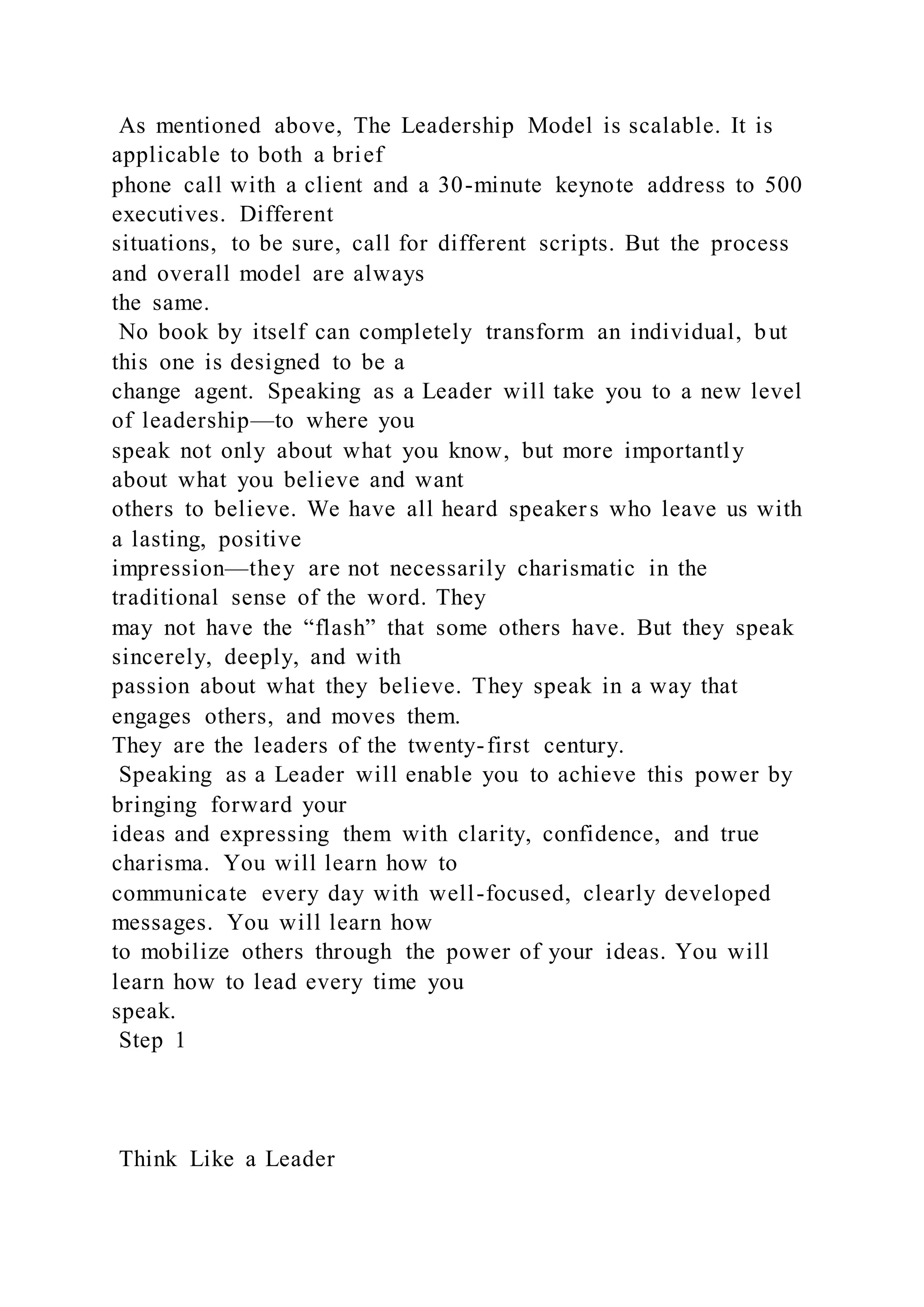 As mentioned above, The Leadership Model is scalable. It is
applicable to both a brief
phone call with a client and a 30-minute keynote address to 500
executives. Different
situations, to be sure, call for different scripts. But the process
and overall model are always
the same.
No book by itself can completely transform an individual, but
this one is designed to be a
change agent. Speaking as a Leader will take you to a new level
of leadership—to where you
speak not only about what you know, but more importantly
about what you believe and want
others to believe. We have all heard speakers who leave us with
a lasting, positive
impression—they are not necessarily charismatic in the
traditional sense of the word. They
may not have the “flash” that some others have. But they speak
sincerely, deeply, and with
passion about what they believe. They speak in a way that
engages others, and moves them.
They are the leaders of the twenty-first century.
Speaking as a Leader will enable you to achieve this power by
bringing forward your
ideas and expressing them with clarity, confidence, and true
charisma. You will learn how to
communicate every day with well-focused, clearly developed
messages. You will learn how
to mobilize others through the power of your ideas. You will
learn how to lead every time you
speak.
Step 1
Think Like a Leader