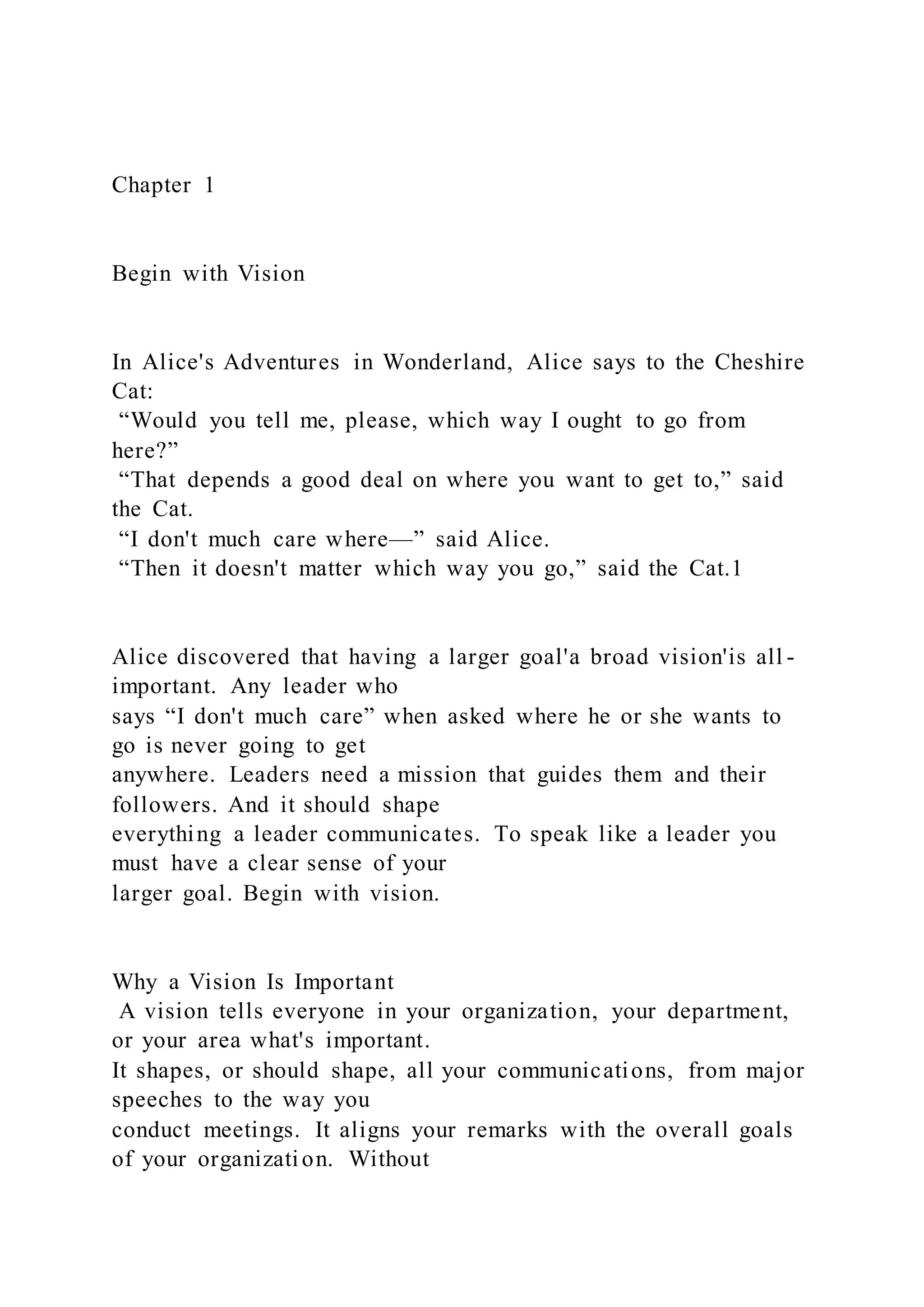 Chapter 1
Begin with Vision
In Alice's Adventures in Wonderland, Alice says to the Cheshire
Cat:
“Would you tell me, please, which way I ought to go from
here?”
“That depends a good deal on where you want to get to,” said
the Cat.
“I don't much care where—” said Alice.
“Then it doesn't matter which way you go,” said the Cat.1
Alice discovered that having a larger goal'a broad vision'is all -
important. Any leader who
says “I don't much care” when asked where he or she wants to
go is never going to get
anywhere. Leaders need a mission that guides them and their
followers. And it should shape
everything a leader communicates. To speak like a leader you
must have a clear sense of your
larger goal. Begin with vision.
Why a Vision Is Important
A vision tells everyone in your organization, your department,
or your area what's important.
It shapes, or should shape, all your communications, from major
speeches to the way you
conduct meetings. It aligns your remarks with the overall goals
of your organization. Without