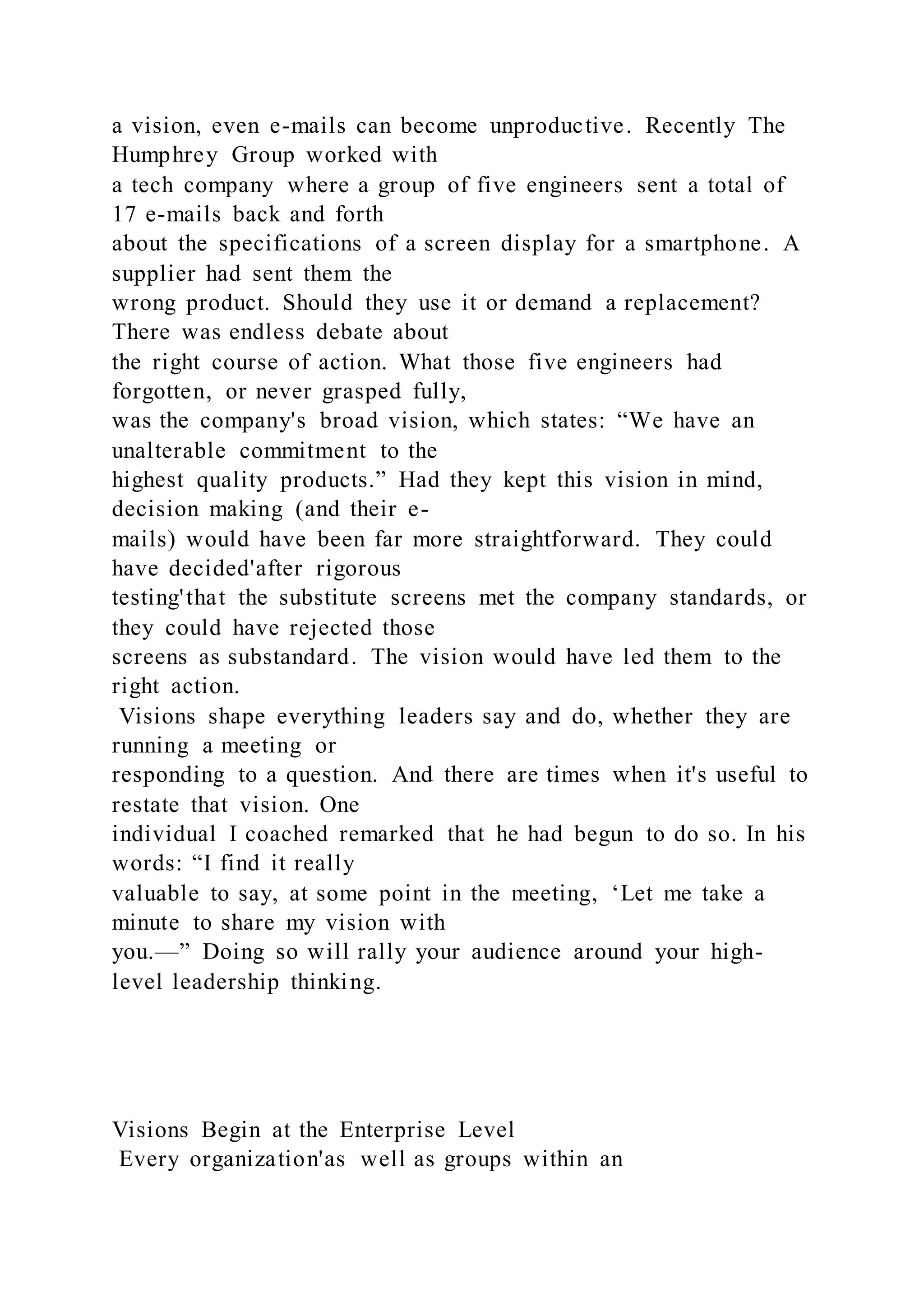 a vision, even e-mails can become unproductive. Recently The
Humphrey Group worked with
a tech company where a group of five engineers sent a total of
17 e-mails back and forth
about the specifications of a screen display for a smartphone. A
supplier had sent them the
wrong product. Should they use it or demand a replacement?
There was endless debate about
the right course of action. What those five engineers had
forgotten, or never grasped fully,
was the company's broad vision, which states: “We have an
unalterable commitment to the
highest quality products.” Had they kept this vision in mind,
decision making (and their e-
mails) would have been far more straightforward. They could
have decided'after rigorous
testing'that the substitute screens met the company standards, or
they could have rejected those
screens as substandard. The vision would have led them to the
right action.
Visions shape everything leaders say and do, whether they are
running a meeting or
responding to a question. And there are times when it's useful to
restate that vision. One
individual I coached remarked that he had begun to do so. In his
words: “I find it really
valuable to say, at some point in the meeting, ‘Let me take a
minute to share my vision with
you.—” Doing so will rally your audience around your high-
level leadership thinking.
Visions Begin at the Enterprise Level
Every organization'as well as groups within an