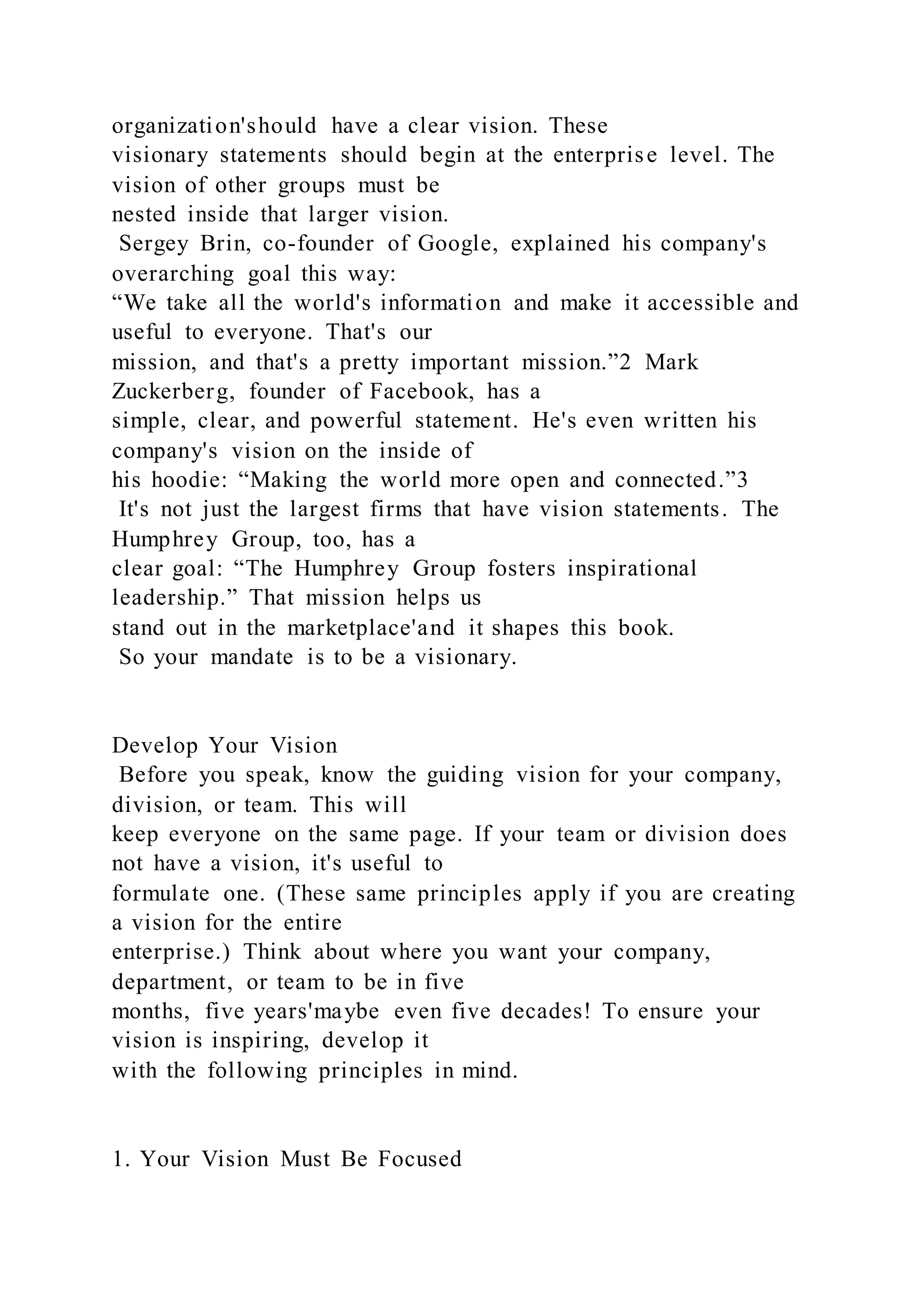 organization'should have a clear vision. These
visionary statements should begin at the enterprise level. The
vision of other groups must be
nested inside that larger vision.
Sergey Brin, co-founder of Google, explained his company's
overarching goal this way:
“We take all the world's information and make it accessible and
useful to everyone. That's our
mission, and that's a pretty important mission.”2 Mark
Zuckerberg, founder of Facebook, has a
simple, clear, and powerful statement. He's even written his
company's vision on the inside of
his hoodie: “Making the world more open and connected.”3
It's not just the largest firms that have vision statements. The
Humphrey Group, too, has a
clear goal: “The Humphrey Group fosters inspirational
leadership.” That mission helps us
stand out in the marketplace'and it shapes this book.
So your mandate is to be a visionary.
Develop Your Vision
Before you speak, know the guiding vision for your company,
division, or team. This will
keep everyone on the same page. If your team or division does
not have a vision, it's useful to
formulate one. (These same principles apply if you are creating
a vision for the entire
enterprise.) Think about where you want your company,
department, or team to be in five
months, five years'maybe even five decades! To ensure your
vision is inspiring, develop it
with the following principles in mind.
1. Your Vision Must Be Focused