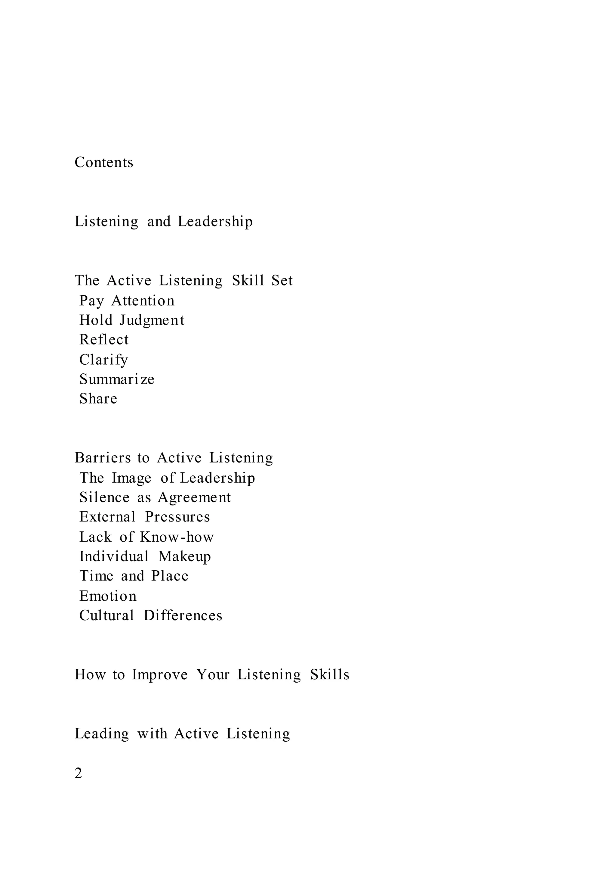 Contents
Listening and Leadership
The Active Listening Skill Set
Pay Attention
Hold Judgment
Reflect
Clarify
Summarize
Share
Barriers to Active Listening
The Image of Leadership
Silence as Agreement
External Pressures
Lack of Know-how
Individual Makeup
Time and Place
Emotion
Cultural Differences
How to Improve Your Listening Skills
Leading with Active Listening
2
