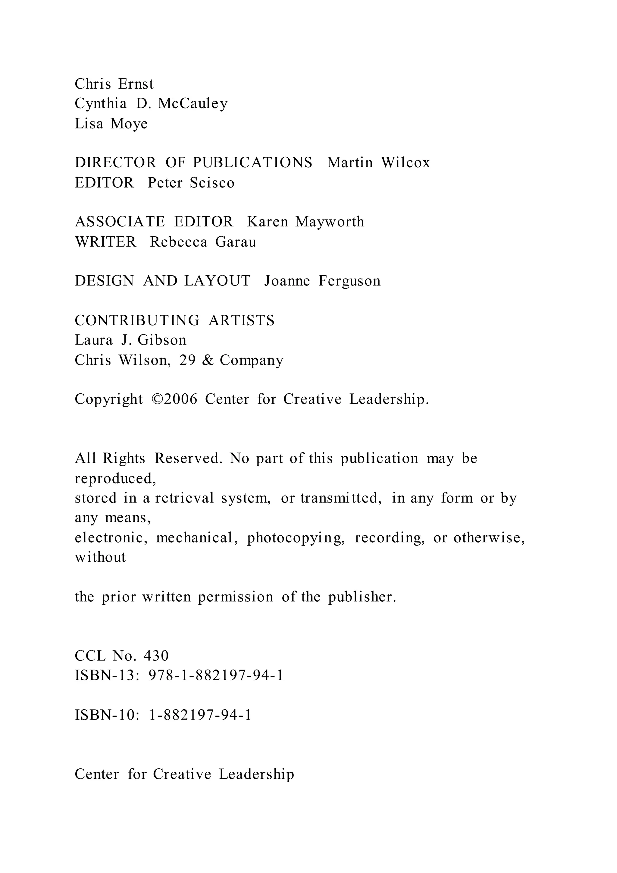 Chris Ernst
Cynthia D. McCauley
Lisa Moye
DIRECTOR OF PUBLICATIONS Martin Wilcox
EDITOR Peter Scisco
ASSOCIATE EDITOR Karen Mayworth
WRITER Rebecca Garau
DESIGN AND LAYOUT Joanne Ferguson
CONTRIBUTING ARTISTS
Laura J. Gibson
Chris Wilson, 29 & Company
Copyright ©2006 Center for Creative Leadership.
All Rights Reserved. No part of this publication may be
reproduced,
stored in a retrieval system, or transmitted, in any form or by
any means,
electronic, mechanical, photocopying, recording, or otherwise,
without
the prior written permission of the publisher.
CCL No. 430
ISBN-13: 978-1-882197-94-1
ISBN-10: 1-882197-94-1
Center for Creative Leadership