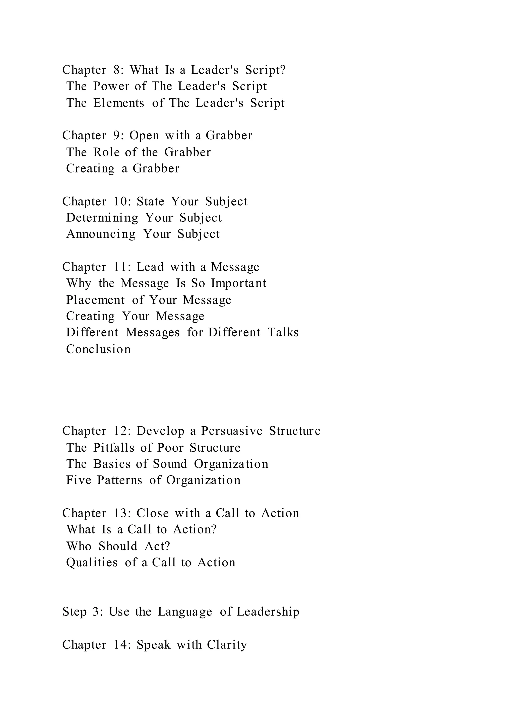 Chapter 8: What Is a Leader's Script?
The Power of The Leader's Script
The Elements of The Leader's Script
Chapter 9: Open with a Grabber
The Role of the Grabber
Creating a Grabber
Chapter 10: State Your Subject
Determining Your Subject
Announcing Your Subject
Chapter 11: Lead with a Message
Why the Message Is So Important
Placement of Your Message
Creating Your Message
Different Messages for Different Talks
Conclusion
Chapter 12: Develop a Persuasive Structure
The Pitfalls of Poor Structure
The Basics of Sound Organization
Five Patterns of Organization
Chapter 13: Close with a Call to Action
What Is a Call to Action?
Who Should Act?
Qualities of a Call to Action
Step 3: Use the Language of Leadership
Chapter 14: Speak with Clarity