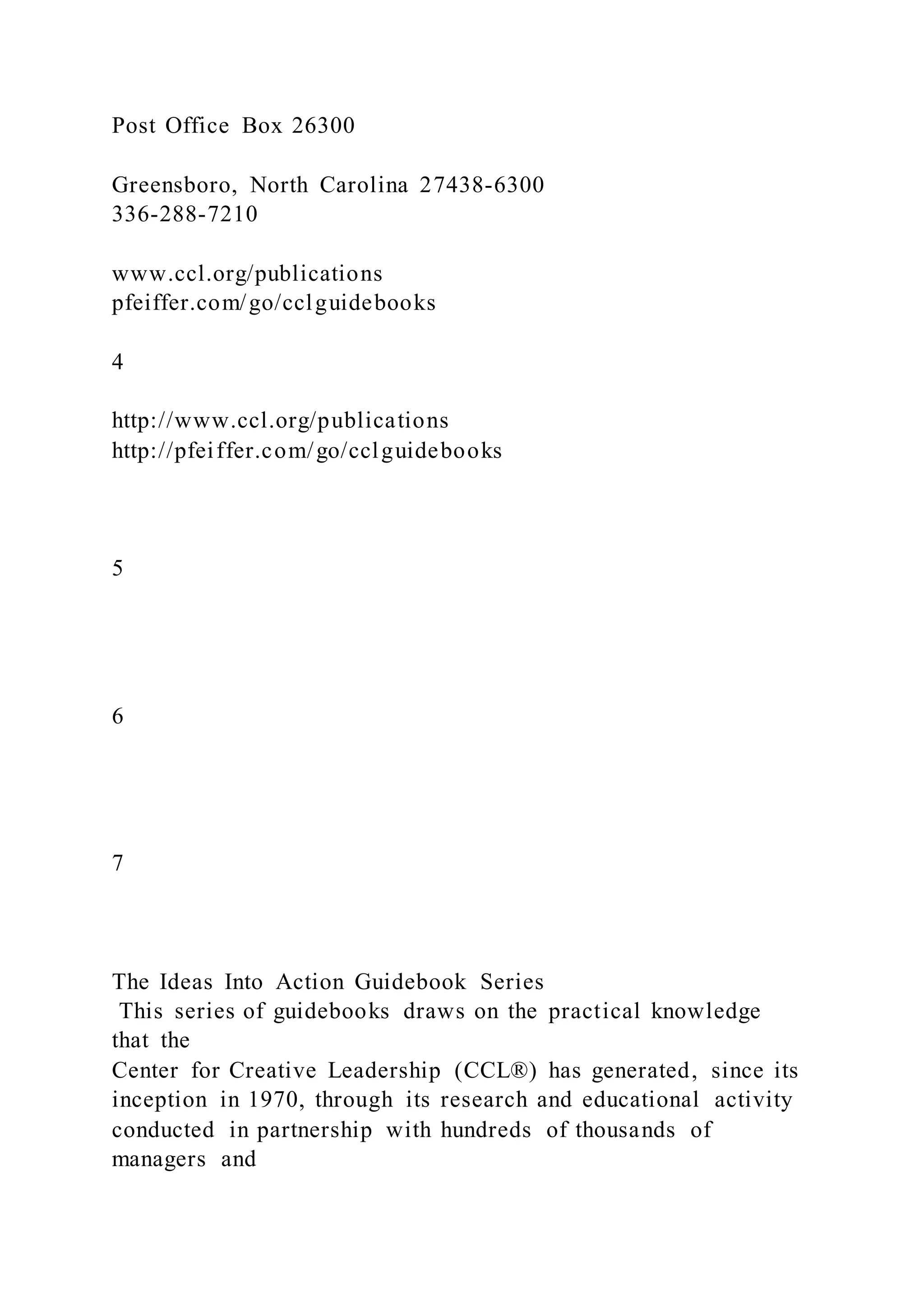 Post Office Box 26300
Greensboro, North Carolina 27438-6300
336-288-7210
www.ccl.org/publications
pfeiffer.com/go/cclguidebooks
4
http://www.ccl.org/publications
http://pfeiffer.com/go/cclguidebooks
5
6
7
The Ideas Into Action Guidebook Series
This series of guidebooks draws on the practical knowledge
that the
Center for Creative Leadership (CCL®) has generated, since its
inception in 1970, through its research and educational activity
conducted in partnership with hundreds of thousands of
managers and
