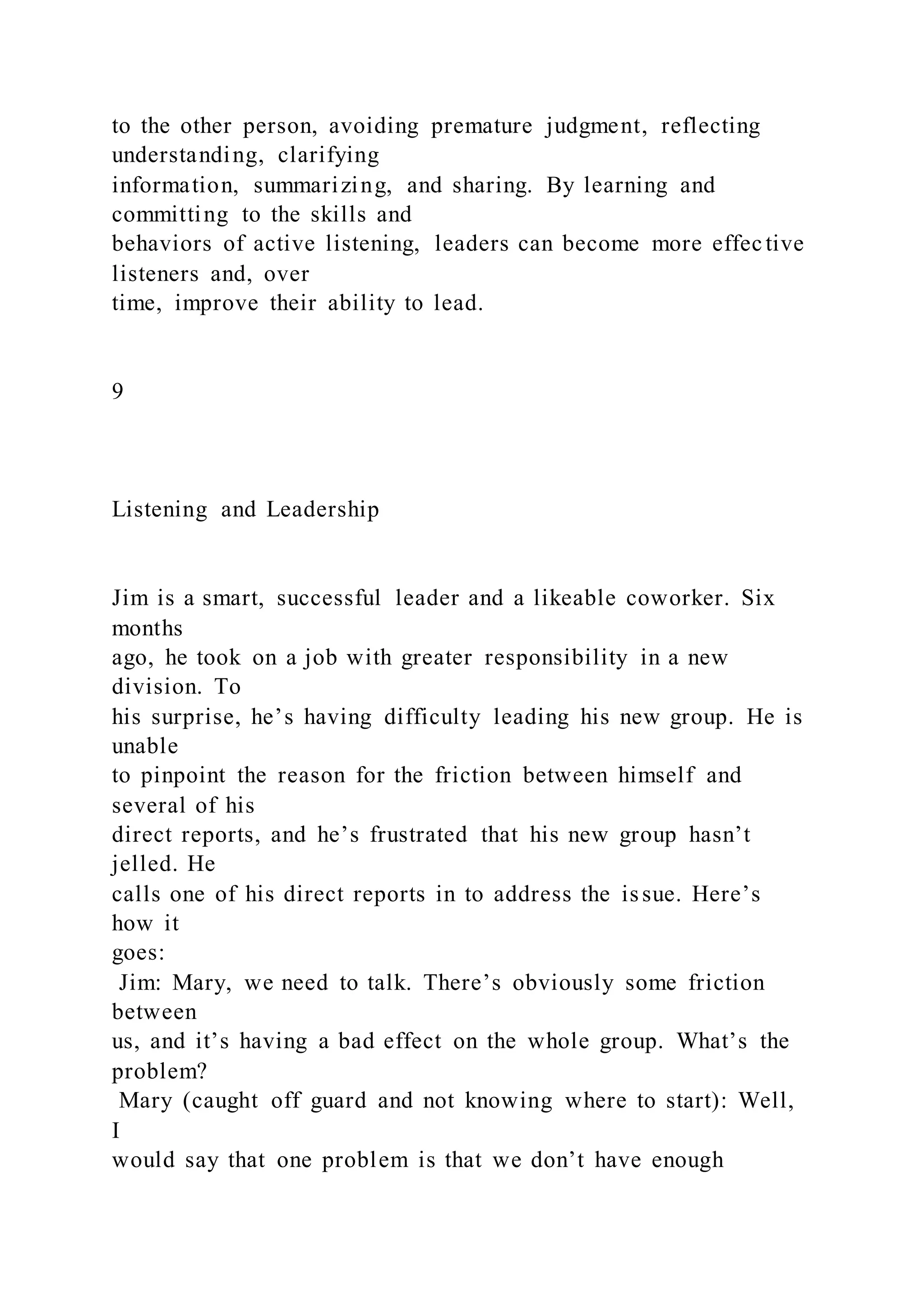 to the other person, avoiding premature judgment, reflecting
understanding, clarifying
information, summarizing, and sharing. By learning and
committing to the skills and
behaviors of active listening, leaders can become more effective
listeners and, over
time, improve their ability to lead.
9
Listening and Leadership
Jim is a smart, successful leader and a likeable coworker. Six
months
ago, he took on a job with greater responsibility in a new
division. To
his surprise, he’s having difficulty leading his new group. He is
unable
to pinpoint the reason for the friction between himself and
several of his
direct reports, and he’s frustrated that his new group hasn’t
jelled. He
calls one of his direct reports in to address the issue. Here’s
how it
goes:
Jim: Mary, we need to talk. There’s obviously some friction
between
us, and it’s having a bad effect on the whole group. What’s the
problem?
Mary (caught off guard and not knowing where to start): Well,
I
would say that one problem is that we don’t have enough