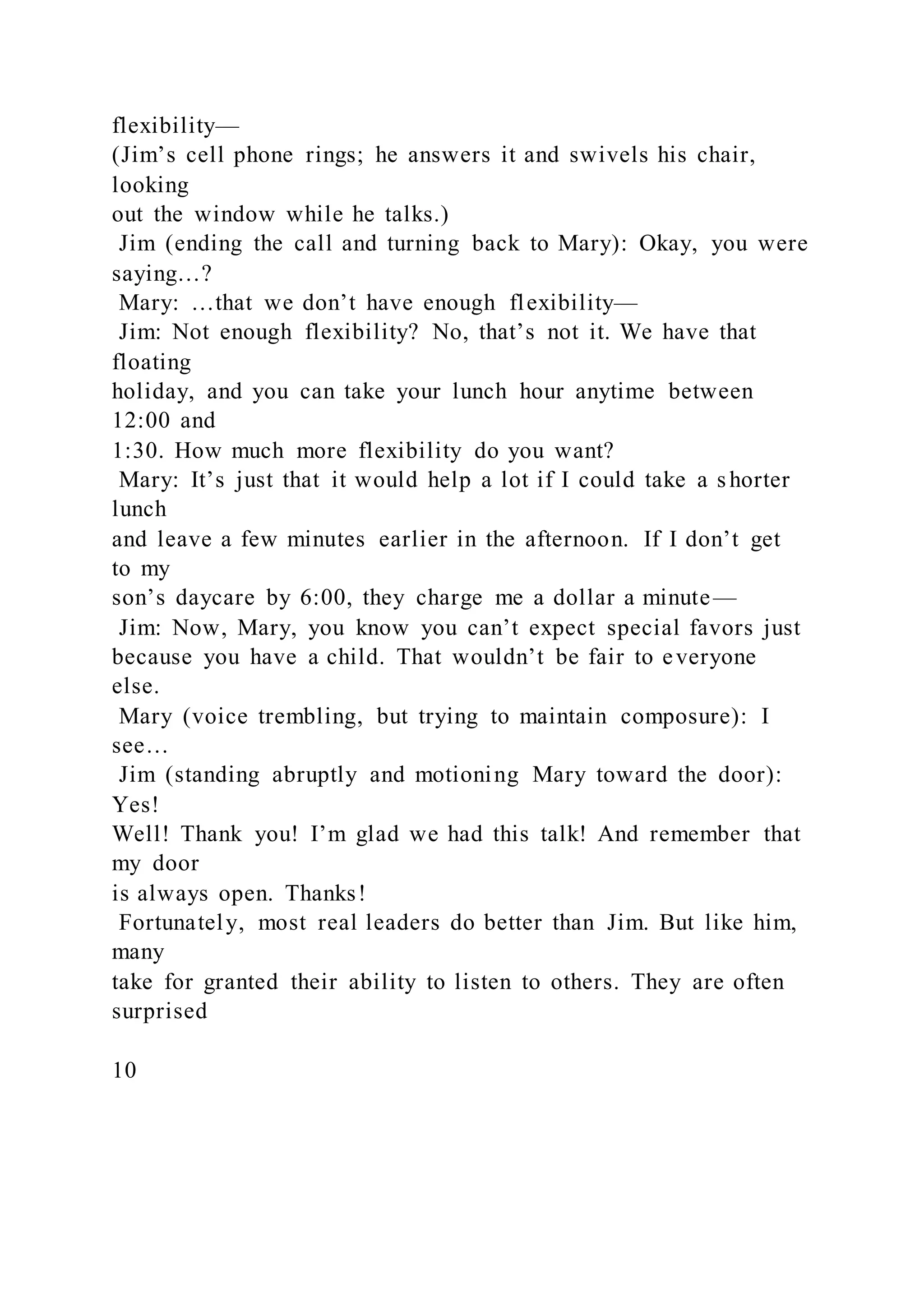 flexibility—
(Jim’s cell phone rings; he answers it and swivels his chair,
looking
out the window while he talks.)
Jim (ending the call and turning back to Mary): Okay, you were
saying…?
Mary: …that we don’t have enough flexibility—
Jim: Not enough flexibility? No, that’s not it. We have that
floating
holiday, and you can take your lunch hour anytime between
12:00 and
1:30. How much more flexibility do you want?
Mary: It’s just that it would help a lot if I could take a shorter
lunch
and leave a few minutes earlier in the afternoon. If I don’t get
to my
son’s daycare by 6:00, they charge me a dollar a minute—
Jim: Now, Mary, you know you can’t expect special favors just
because you have a child. That wouldn’t be fair to everyone
else.
Mary (voice trembling, but trying to maintain composure): I
see…
Jim (standing abruptly and motioning Mary toward the door):
Yes!
Well! Thank you! I’m glad we had this talk! And remember that
my door
is always open. Thanks!
Fortunately, most real leaders do better than Jim. But like him,
many
take for granted their ability to listen to others. They are often
surprised
10