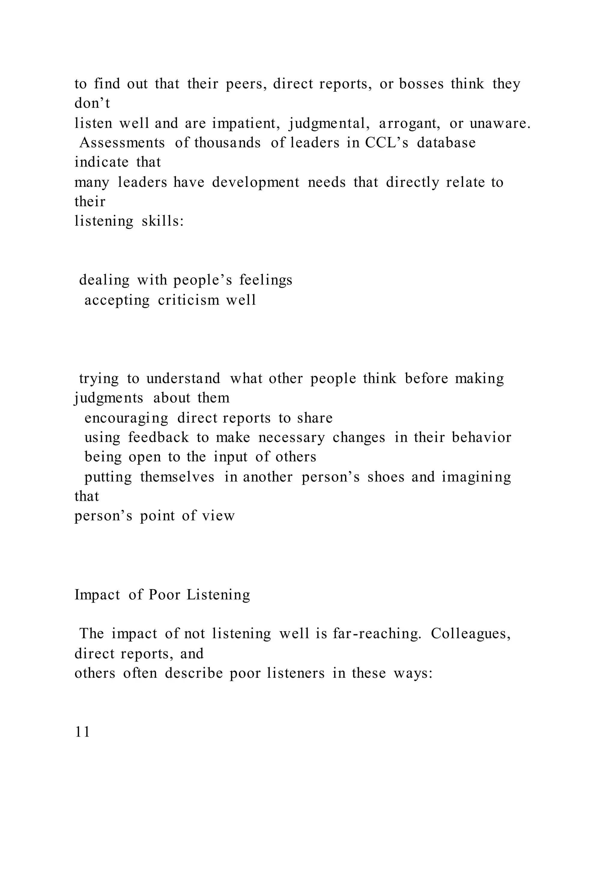 to find out that their peers, direct reports, or bosses think they
don’t
listen well and are impatient, judgmental, arrogant, or unaware.
Assessments of thousands of leaders in CCL’s database
indicate that
many leaders have development needs that directly relate to
their
listening skills:
dealing with people’s feelings
accepting criticism well
trying to understand what other people think before making
judgments about them
encouraging direct reports to share
using feedback to make necessary changes in their behavior
being open to the input of others
putting themselves in another person’s shoes and imagining
that
person’s point of view
Impact of Poor Listening
The impact of not listening well is far-reaching. Colleagues,
direct reports, and
others often describe poor listeners in these ways:
11