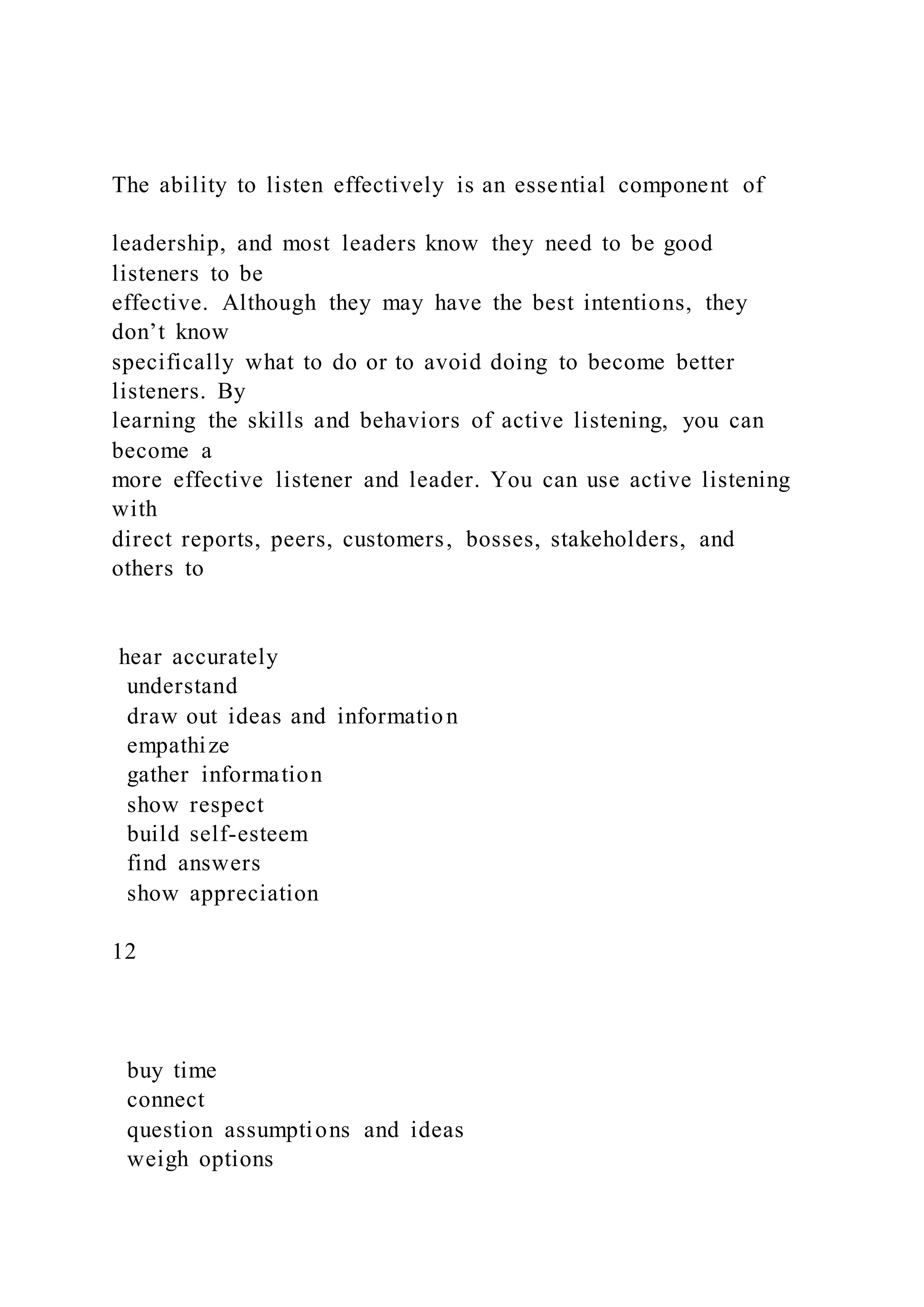 The ability to listen effectively is an essential component of
leadership, and most leaders know they need to be good
listeners to be
effective. Although they may have the best intentions, they
don’t know
specifically what to do or to avoid doing to become better
listeners. By
learning the skills and behaviors of active listening, you can
become a
more effective listener and leader. You can use active listening
with
direct reports, peers, customers, bosses, stakeholders, and
others to
hear accurately
understand
draw out ideas and information
empathize
gather information
show respect
build self-esteem
find answers
show appreciation
12
buy time
connect
question assumptions and ideas
weigh options