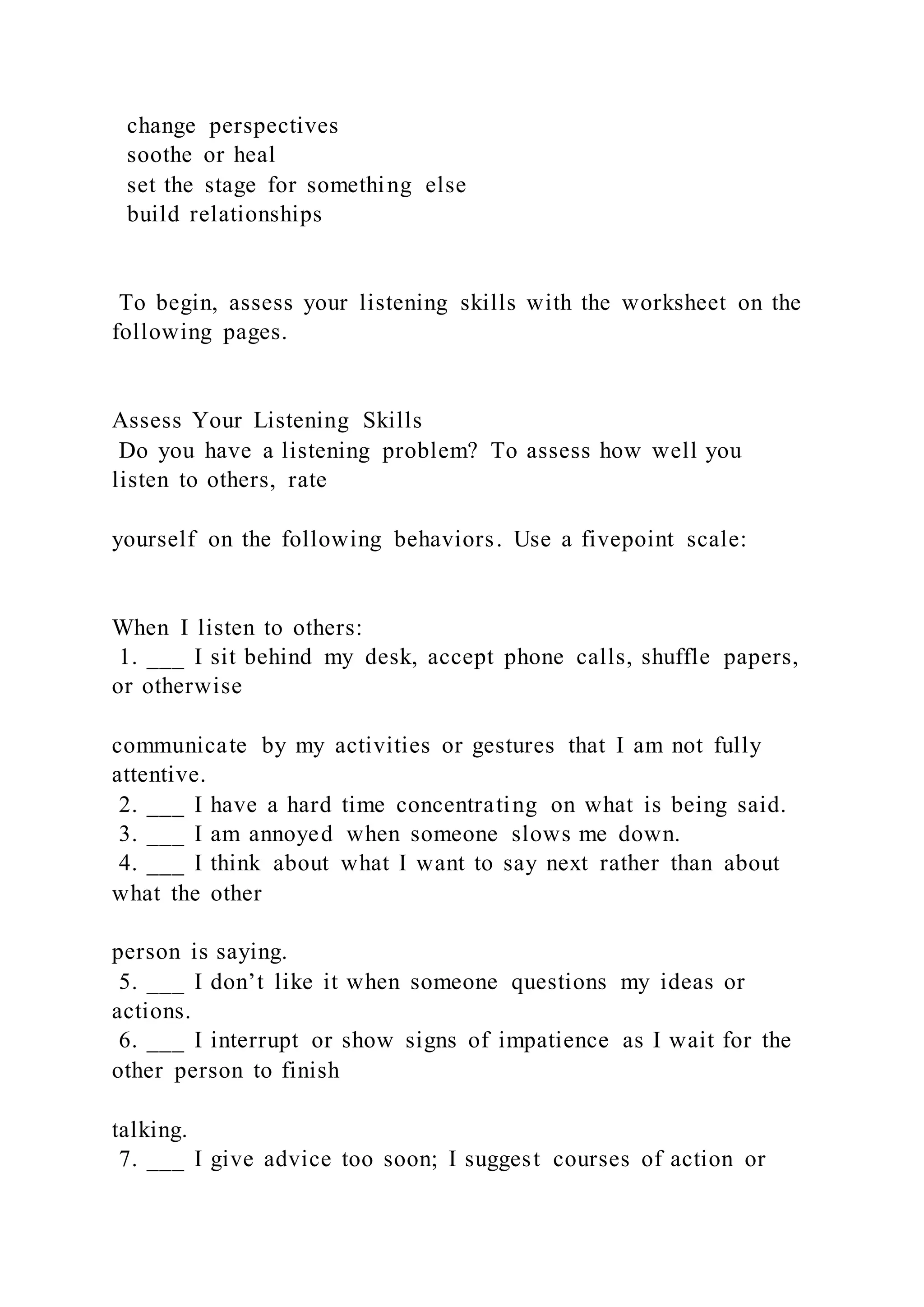 change perspectives
soothe or heal
set the stage for something else
build relationships
To begin, assess your listening skills with the worksheet on the
following pages.
Assess Your Listening Skills
Do you have a listening problem? To assess how well you
listen to others, rate
yourself on the following behaviors. Use a fivepoint scale:
When I listen to others:
1. ___ I sit behind my desk, accept phone calls, shuffle papers,
or otherwise
communicate by my activities or gestures that I am not fully
attentive.
2. ___ I have a hard time concentrating on what is being said.
3. ___ I am annoyed when someone slows me down.
4. ___ I think about what I want to say next rather than about
what the other
person is saying.
5. ___ I don’t like it when someone questions my ideas or
actions.
6. ___ I interrupt or show signs of impatience as I wait for the
other person to finish
talking.
7. ___ I give advice too soon; I suggest courses of action or