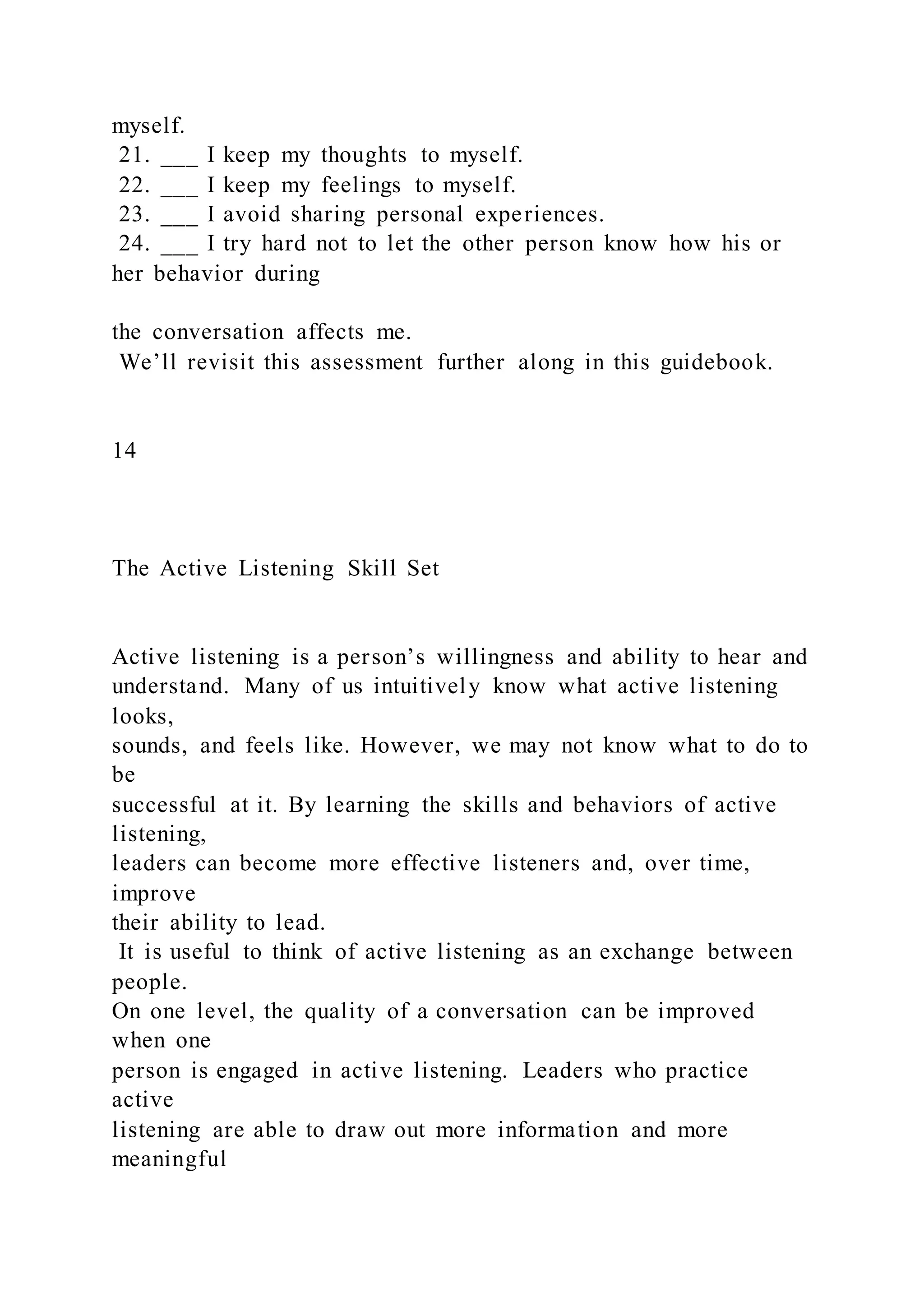 myself.
21. ___ I keep my thoughts to myself.
22. ___ I keep my feelings to myself.
23. ___ I avoid sharing personal experiences.
24. ___ I try hard not to let the other person know how his or
her behavior during
the conversation affects me.
We’ll revisit this assessment further along in this guidebook.
14
The Active Listening Skill Set
Active listening is a person’s willingness and ability to hear and
understand. Many of us intuitively know what active listening
looks,
sounds, and feels like. However, we may not know what to do to
be
successful at it. By learning the skills and behaviors of active
listening,
leaders can become more effective listeners and, over time,
improve
their ability to lead.
It is useful to think of active listening as an exchange between
people.
On one level, the quality of a conversation can be improved
when one
person is engaged in active listening. Leaders who practice
active
listening are able to draw out more information and more
meaningful