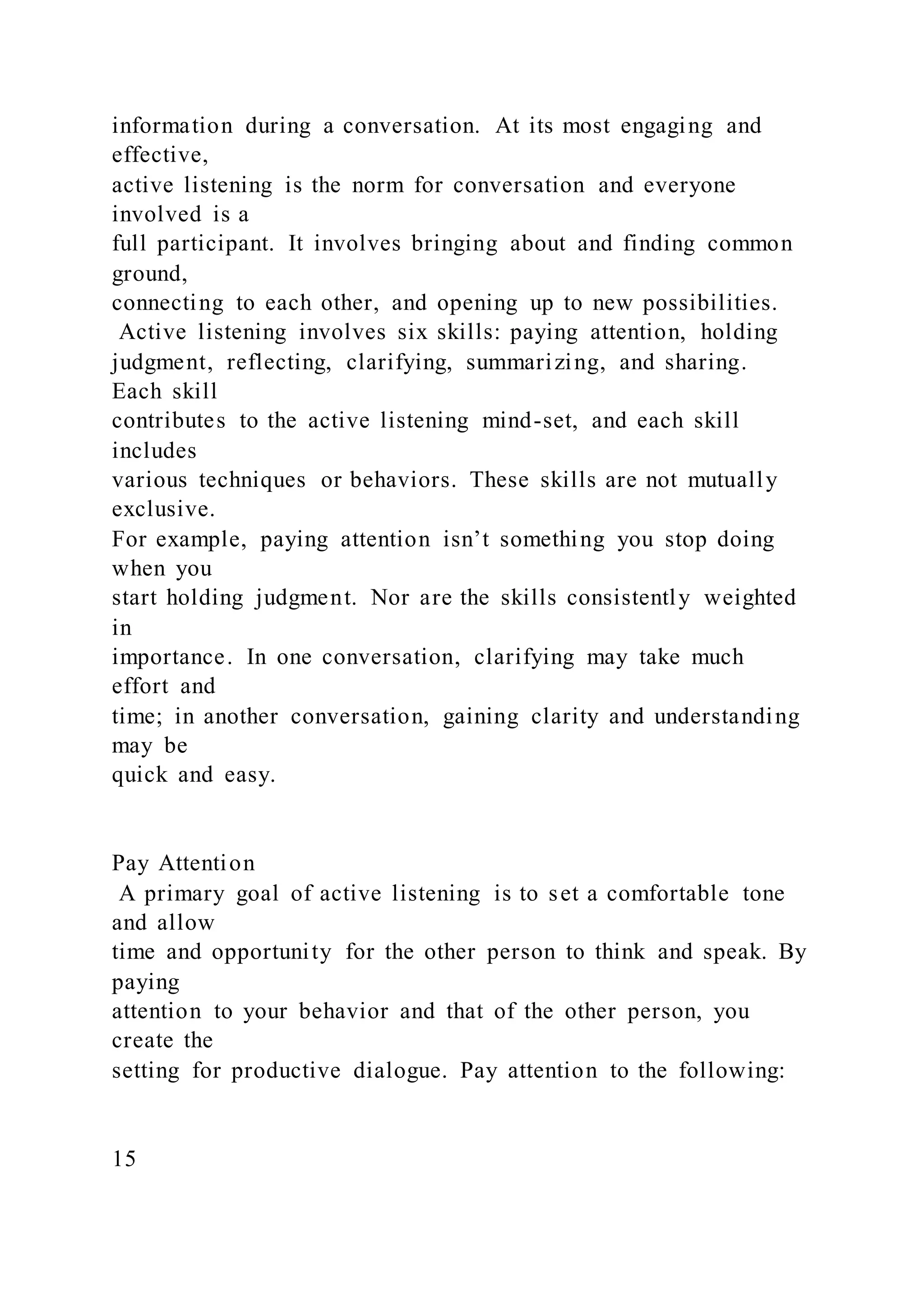 information during a conversation. At its most engaging and
effective,
active listening is the norm for conversation and everyone
involved is a
full participant. It involves bringing about and finding common
ground,
connecting to each other, and opening up to new possibilities.
Active listening involves six skills: paying attention, holding
judgment, reflecting, clarifying, summarizing, and sharing.
Each skill
contributes to the active listening mind-set, and each skill
includes
various techniques or behaviors. These skills are not mutually
exclusive.
For example, paying attention isn’t something you stop doing
when you
start holding judgment. Nor are the skills consistently weighted
in
importance. In one conversation, clarifying may take much
effort and
time; in another conversation, gaining clarity and understanding
may be
quick and easy.
Pay Attention
A primary goal of active listening is to set a comfortable tone
and allow
time and opportunity for the other person to think and speak. By
paying
attention to your behavior and that of the other person, you
create the
setting for productive dialogue. Pay attention to the following:
15