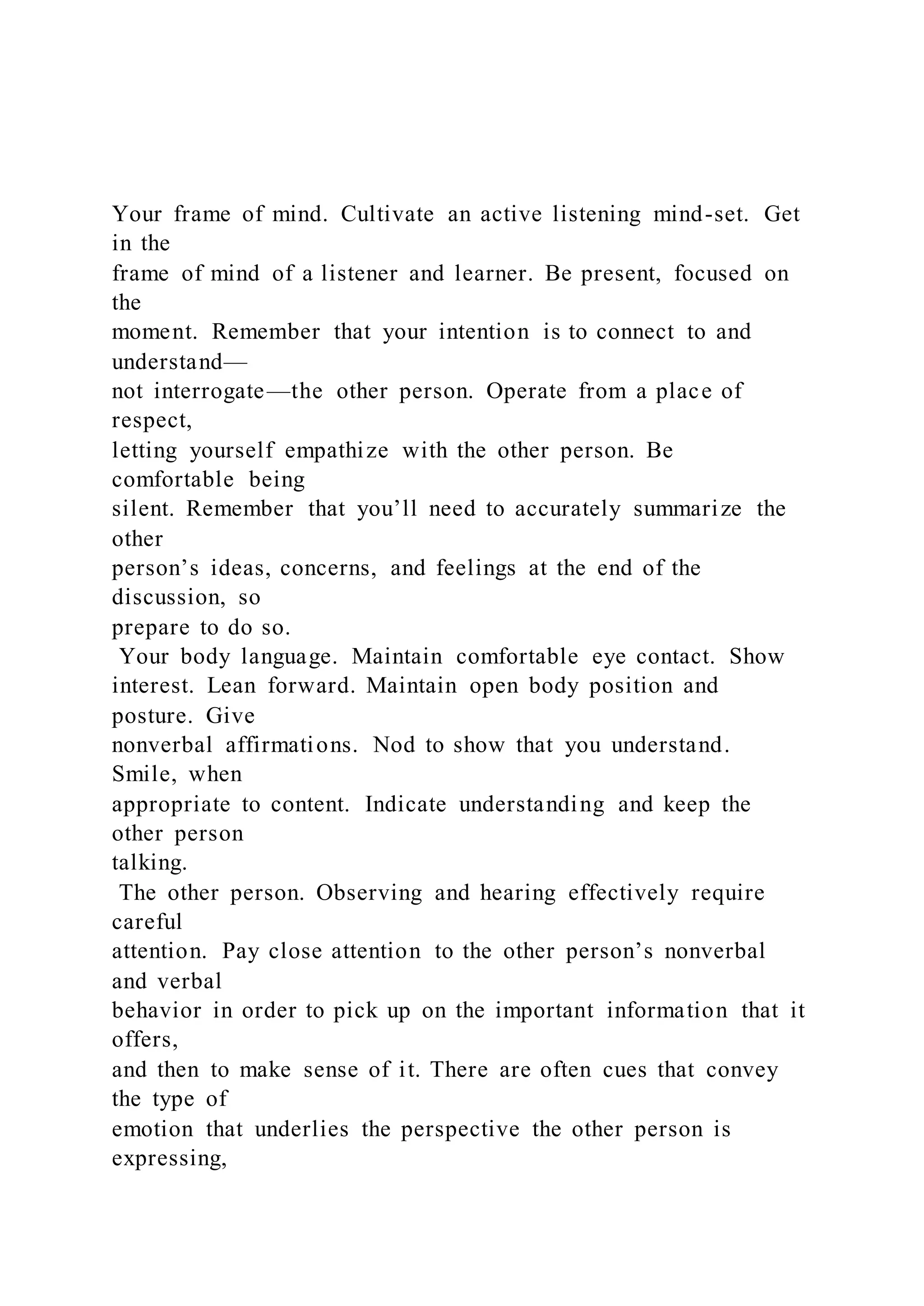 Your frame of mind. Cultivate an active listening mind-set. Get
in the
frame of mind of a listener and learner. Be present, focused on
the
moment. Remember that your intention is to connect to and
understand—
not interrogate—the other person. Operate from a place of
respect,
letting yourself empathize with the other person. Be
comfortable being
silent. Remember that you’ll need to accurately summarize the
other
person’s ideas, concerns, and feelings at the end of the
discussion, so
prepare to do so.
Your body language. Maintain comfortable eye contact. Show
interest. Lean forward. Maintain open body position and
posture. Give
nonverbal affirmations. Nod to show that you understand.
Smile, when
appropriate to content. Indicate understanding and keep the
other person
talking.
The other person. Observing and hearing effectively require
careful
attention. Pay close attention to the other person’s nonverbal
and verbal
behavior in order to pick up on the important information that it
offers,
and then to make sense of it. There are often cues that convey
the type of
emotion that underlies the perspective the other person is
expressing,