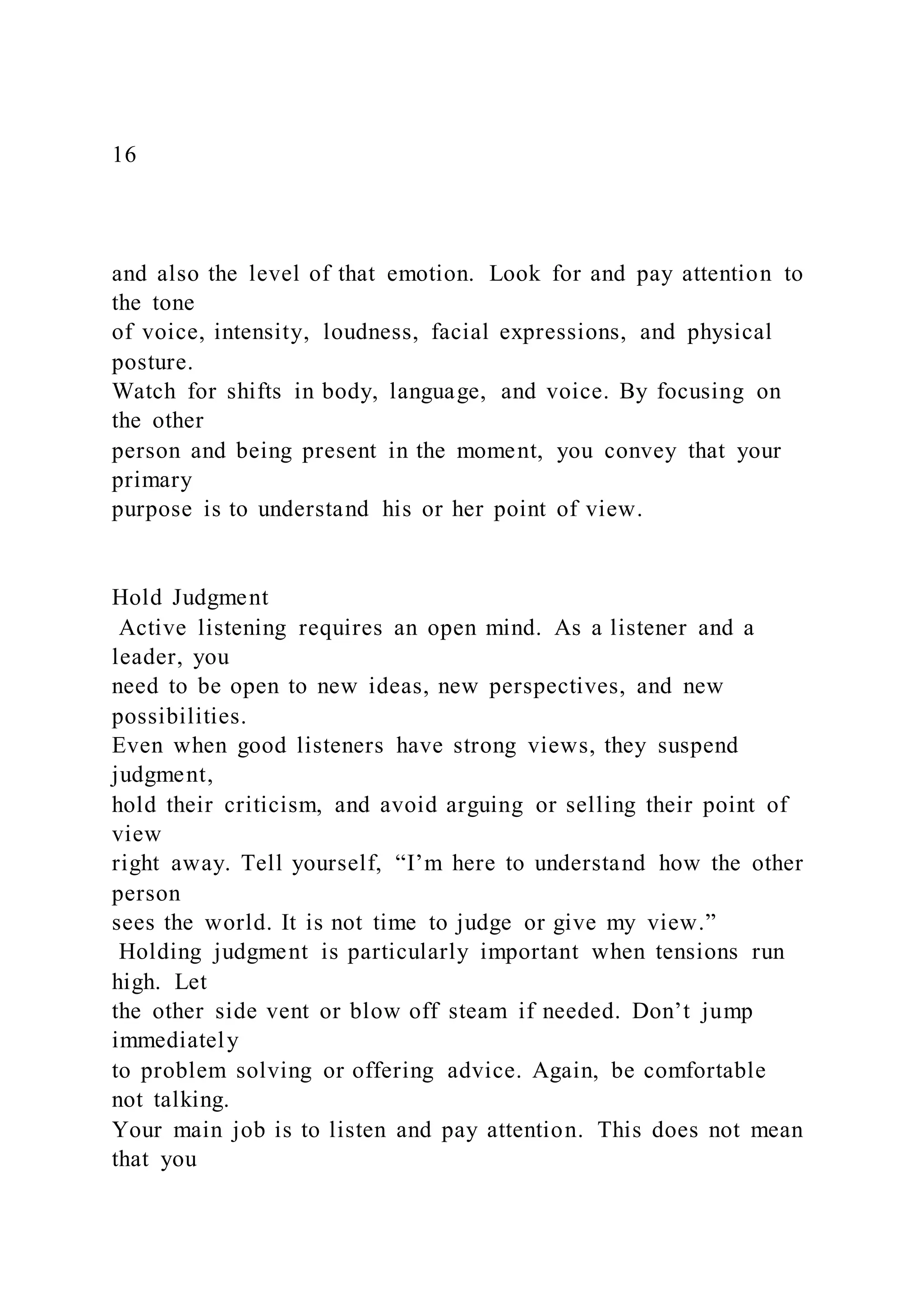 16
and also the level of that emotion. Look for and pay attention to
the tone
of voice, intensity, loudness, facial expressions, and physical
posture.
Watch for shifts in body, language, and voice. By focusing on
the other
person and being present in the moment, you convey that your
primary
purpose is to understand his or her point of view.
Hold Judgment
Active listening requires an open mind. As a listener and a
leader, you
need to be open to new ideas, new perspectives, and new
possibilities.
Even when good listeners have strong views, they suspend
judgment,
hold their criticism, and avoid arguing or selling their point of
view
right away. Tell yourself, “I’m here to understand how the other
person
sees the world. It is not time to judge or give my view.”
Holding judgment is particularly important when tensions run
high. Let
the other side vent or blow off steam if needed. Don’t jump
immediately
to problem solving or offering advice. Again, be comfortable
not talking.
Your main job is to listen and pay attention. This does not mean
that you