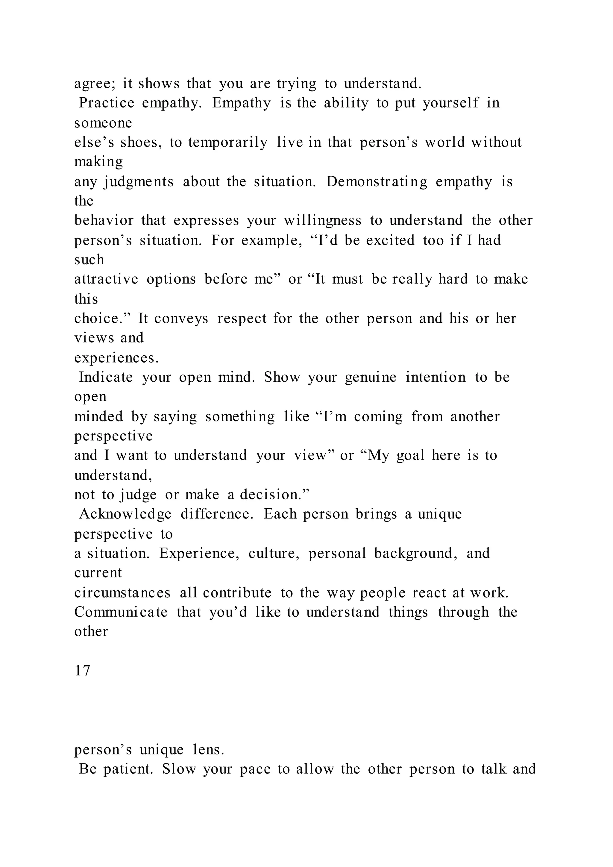 agree; it shows that you are trying to understand.
Practice empathy. Empathy is the ability to put yourself in
someone
else’s shoes, to temporarily live in that person’s world without
making
any judgments about the situation. Demonstrating empathy is
the
behavior that expresses your willingness to understand the other
person’s situation. For example, “I’d be excited too if I had
such
attractive options before me” or “It must be really hard to make
this
choice.” It conveys respect for the other person and his or her
views and
experiences.
Indicate your open mind. Show your genuine intention to be
open
minded by saying something like “I’m coming from another
perspective
and I want to understand your view” or “My goal here is to
understand,
not to judge or make a decision.”
Acknowledge difference. Each person brings a unique
perspective to
a situation. Experience, culture, personal background, and
current
circumstances all contribute to the way people react at work.
Communicate that you’d like to understand things through the
other
17
person’s unique lens.
Be patient. Slow your pace to allow the other person to talk and