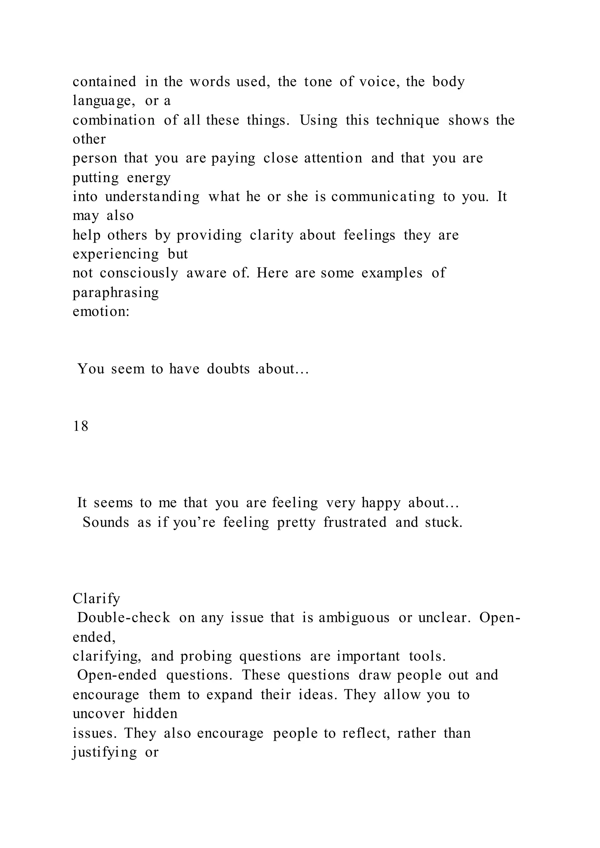 contained in the words used, the tone of voice, the body
language, or a
combination of all these things. Using this technique shows the
other
person that you are paying close attention and that you are
putting energy
into understanding what he or she is communicating to you. It
may also
help others by providing clarity about feelings they are
experiencing but
not consciously aware of. Here are some examples of
paraphrasing
emotion:
You seem to have doubts about…
18
It seems to me that you are feeling very happy about…
Sounds as if you’re feeling pretty frustrated and stuck.
Clarify
Double-check on any issue that is ambiguous or unclear. Open-
ended,
clarifying, and probing questions are important tools.
Open-ended questions. These questions draw people out and
encourage them to expand their ideas. They allow you to
uncover hidden
issues. They also encourage people to reflect, rather than
justifying or
