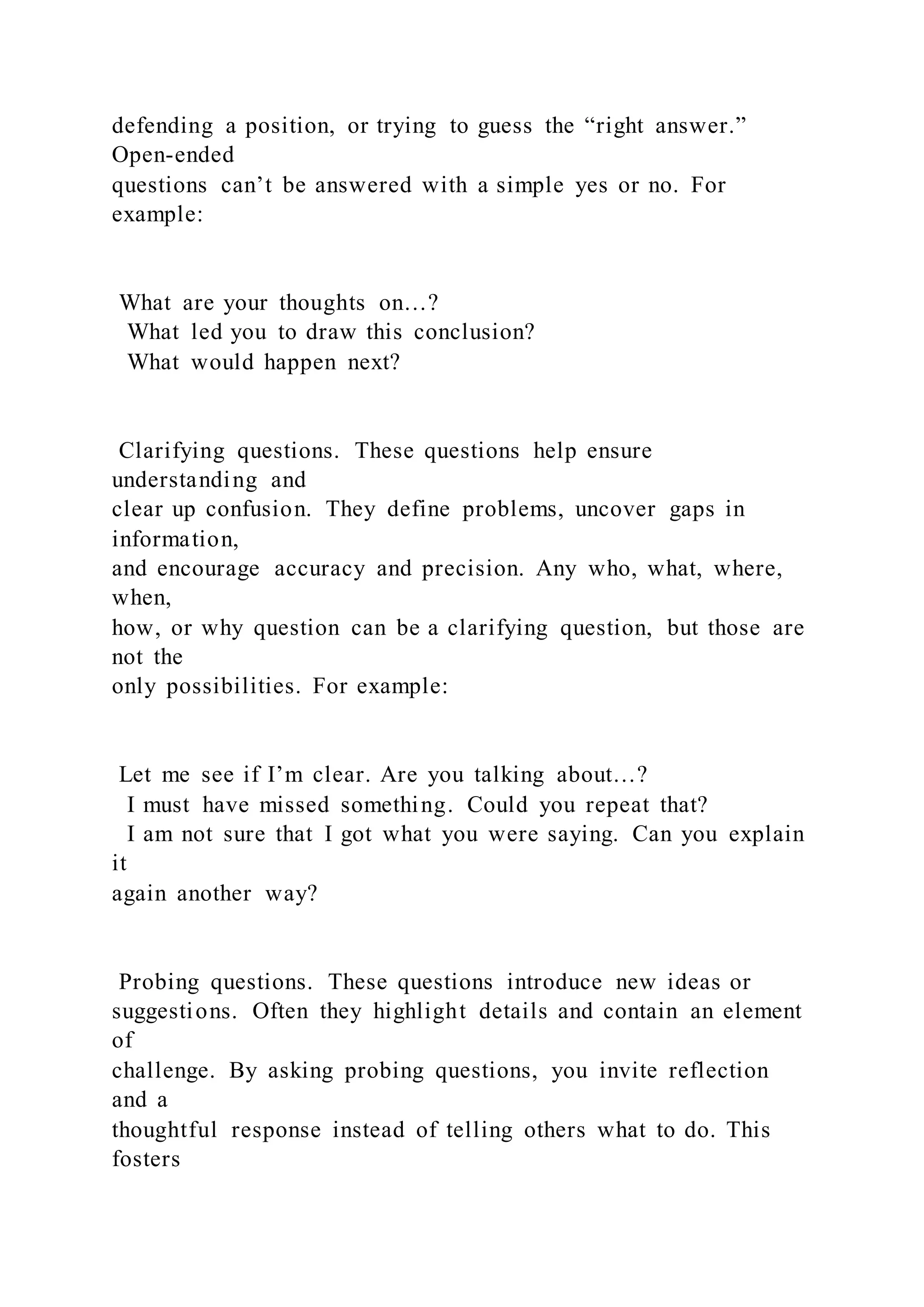 defending a position, or trying to guess the “right answer.”
Open-ended
questions can’t be answered with a simple yes or no. For
example:
What are your thoughts on…?
What led you to draw this conclusion?
What would happen next?
Clarifying questions. These questions help ensure
understanding and
clear up confusion. They define problems, uncover gaps in
information,
and encourage accuracy and precision. Any who, what, where,
when,
how, or why question can be a clarifying question, but those are
not the
only possibilities. For example:
Let me see if I’m clear. Are you talking about…?
I must have missed something. Could you repeat that?
I am not sure that I got what you were saying. Can you explain
it
again another way?
Probing questions. These questions introduce new ideas or
suggestions. Often they highlight details and contain an element
of
challenge. By asking probing questions, you invite reflection
and a
thoughtful response instead of telling others what to do. This
fosters