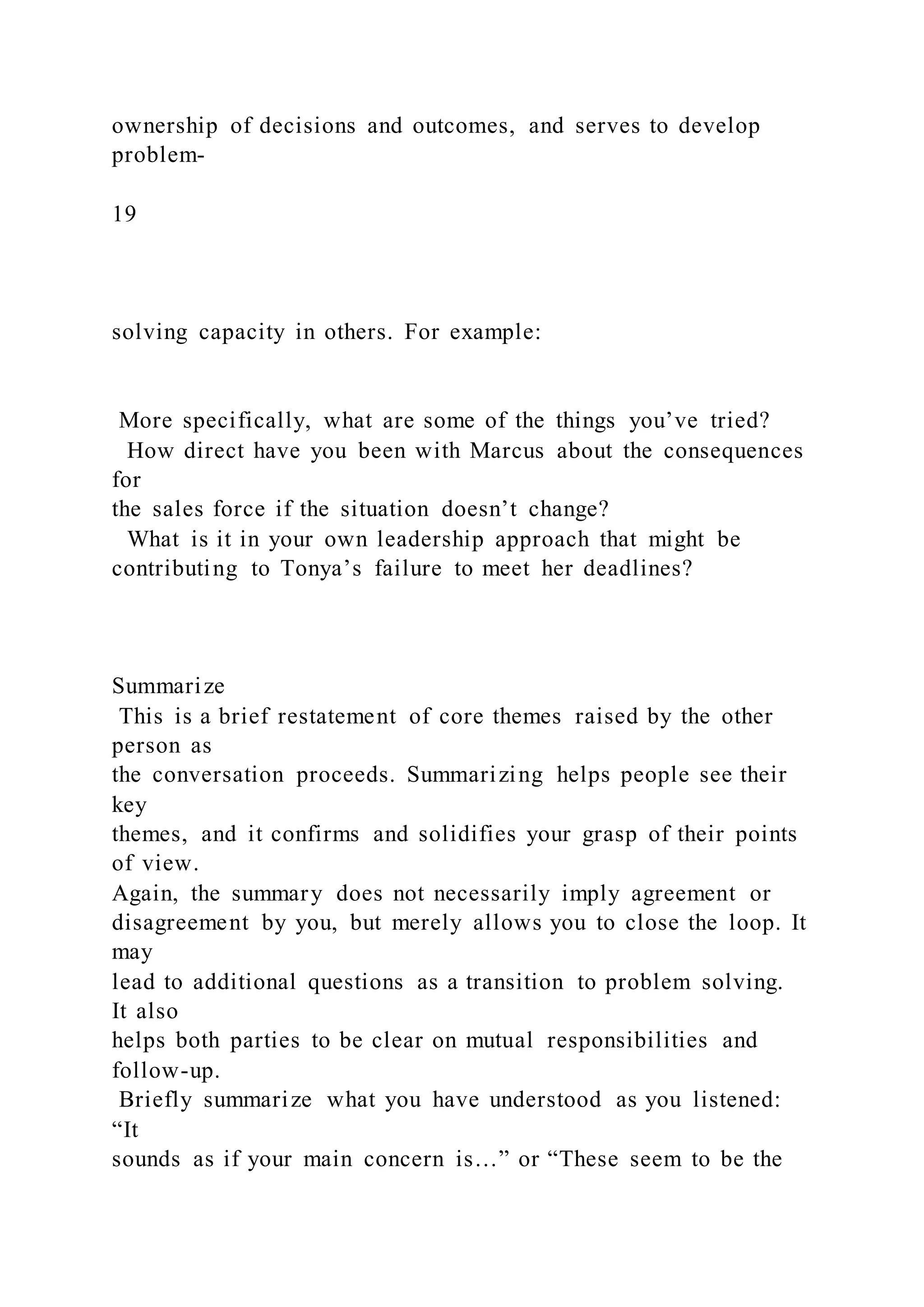 ownership of decisions and outcomes, and serves to develop
problem-
19
solving capacity in others. For example:
More specifically, what are some of the things you’ve tried?
How direct have you been with Marcus about the consequences
for
the sales force if the situation doesn’t change?
What is it in your own leadership approach that might be
contributing to Tonya’s failure to meet her deadlines?
Summarize
This is a brief restatement of core themes raised by the other
person as
the conversation proceeds. Summarizing helps people see their
key
themes, and it confirms and solidifies your grasp of their points
of view.
Again, the summary does not necessarily imply agreement or
disagreement by you, but merely allows you to close the loop. It
may
lead to additional questions as a transition to problem solving.
It also
helps both parties to be clear on mutual responsibilities and
follow-up.
Briefly summarize what you have understood as you listened:
“It
sounds as if your main concern is…” or “These seem to be the