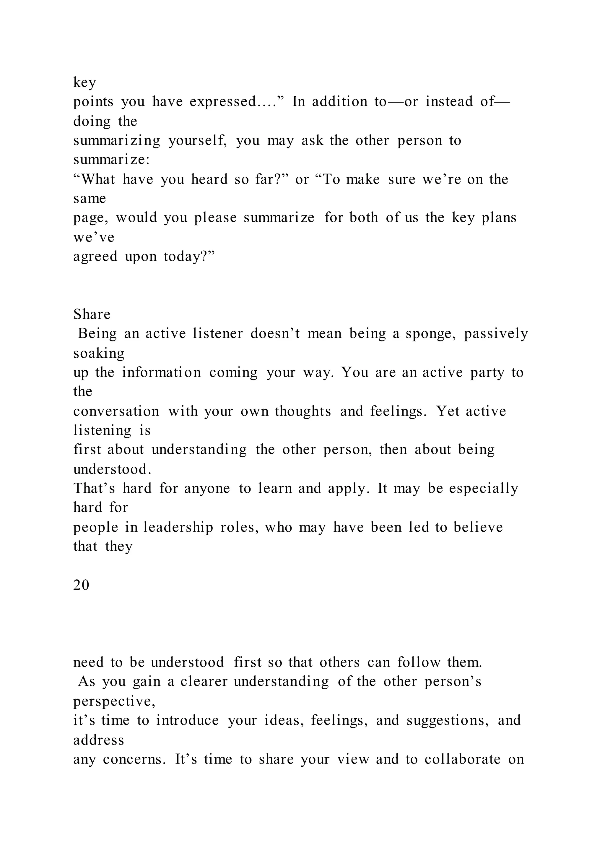 key
points you have expressed….” In addition to—or instead of—
doing the
summarizing yourself, you may ask the other person to
summarize:
“What have you heard so far?” or “To make sure we’re on the
same
page, would you please summarize for both of us the key plans
we’ve
agreed upon today?”
Share
Being an active listener doesn’t mean being a sponge, passively
soaking
up the information coming your way. You are an active party to
the
conversation with your own thoughts and feelings. Yet active
listening is
first about understanding the other person, then about being
understood.
That’s hard for anyone to learn and apply. It may be especially
hard for
people in leadership roles, who may have been led to believe
that they
20
need to be understood first so that others can follow them.
As you gain a clearer understanding of the other person’s
perspective,
it’s time to introduce your ideas, feelings, and suggestions, and
address
any concerns. It’s time to share your view and to collaborate on
