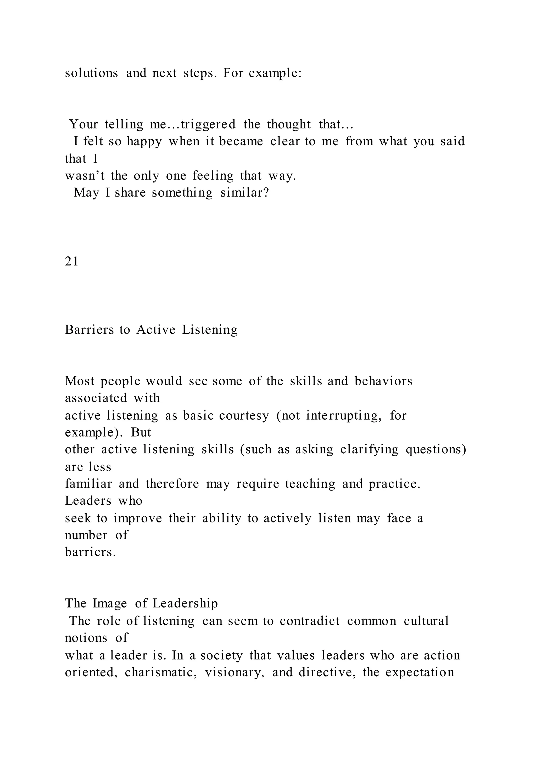 solutions and next steps. For example:
Your telling me…triggered the thought that…
I felt so happy when it became clear to me from what you said
that I
wasn’t the only one feeling that way.
May I share something similar?
21
Barriers to Active Listening
Most people would see some of the skills and behaviors
associated with
active listening as basic courtesy (not interrupting, for
example). But
other active listening skills (such as asking clarifying questions)
are less
familiar and therefore may require teaching and practice.
Leaders who
seek to improve their ability to actively listen may face a
number of
barriers.
The Image of Leadership
The role of listening can seem to contradict common cultural
notions of
what a leader is. In a society that values leaders who are action
oriented, charismatic, visionary, and directive, the expectation