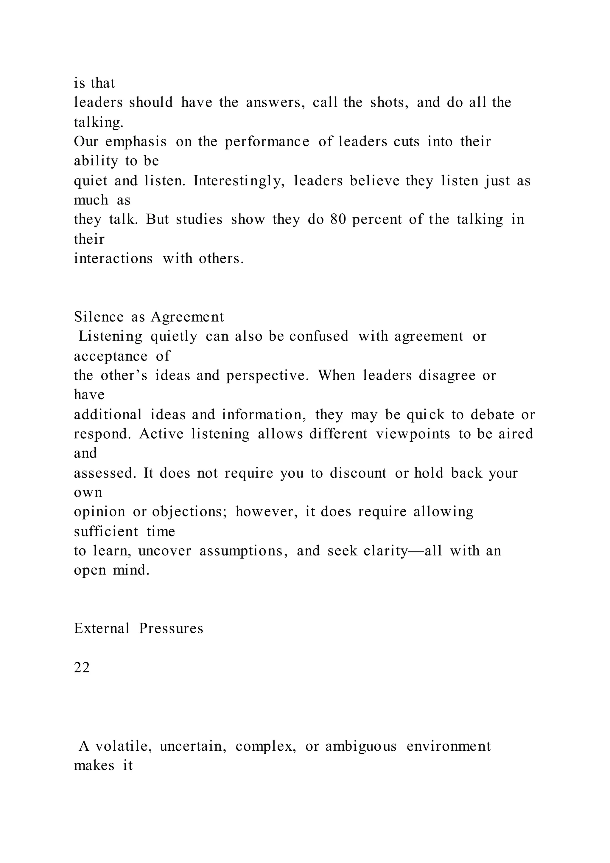 is that
leaders should have the answers, call the shots, and do all the
talking.
Our emphasis on the performance of leaders cuts into their
ability to be
quiet and listen. Interestingly, leaders believe they listen just as
much as
they talk. But studies show they do 80 percent of the talking in
their
interactions with others.
Silence as Agreement
Listening quietly can also be confused with agreement or
acceptance of
the other’s ideas and perspective. When leaders disagree or
have
additional ideas and information, they may be quick to debate or
respond. Active listening allows different viewpoints to be aired
and
assessed. It does not require you to discount or hold back your
own
opinion or objections; however, it does require allowing
sufficient time
to learn, uncover assumptions, and seek clarity—all with an
open mind.
External Pressures
22
A volatile, uncertain, complex, or ambiguous environment
makes it