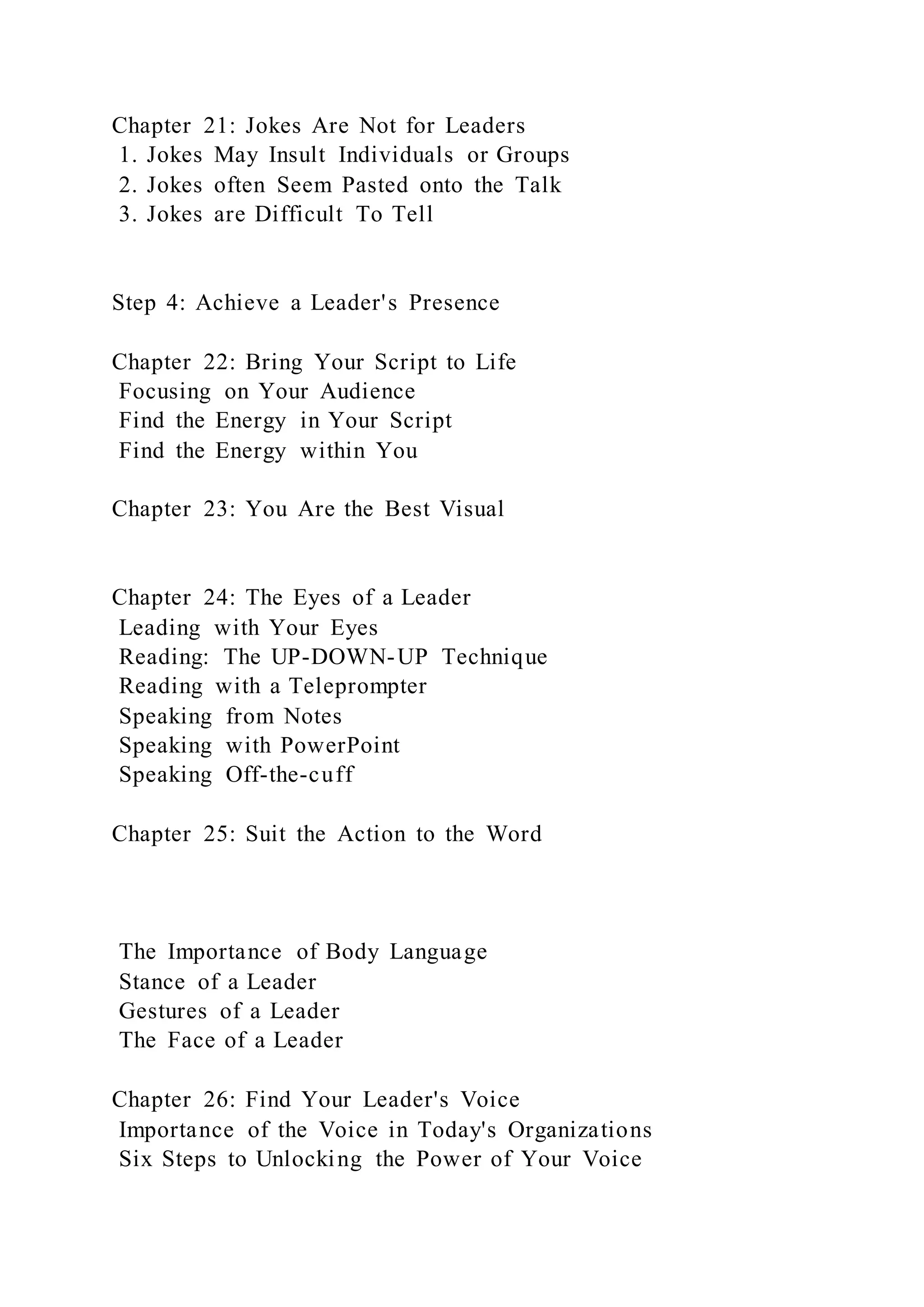 Chapter 21: Jokes Are Not for Leaders
1. Jokes May Insult Individuals or Groups
2. Jokes often Seem Pasted onto the Talk
3. Jokes are Difficult To Tell
Step 4: Achieve a Leader's Presence
Chapter 22: Bring Your Script to Life
Focusing on Your Audience
Find the Energy in Your Script
Find the Energy within You
Chapter 23: You Are the Best Visual
Chapter 24: The Eyes of a Leader
Leading with Your Eyes
Reading: The UP-DOWN-UP Technique
Reading with a Teleprompter
Speaking from Notes
Speaking with PowerPoint
Speaking Off-the-cuff
Chapter 25: Suit the Action to the Word
The Importance of Body Language
Stance of a Leader
Gestures of a Leader
The Face of a Leader
Chapter 26: Find Your Leader's Voice
Importance of the Voice in Today's Organizations
Six Steps to Unlocking the Power of Your Voice