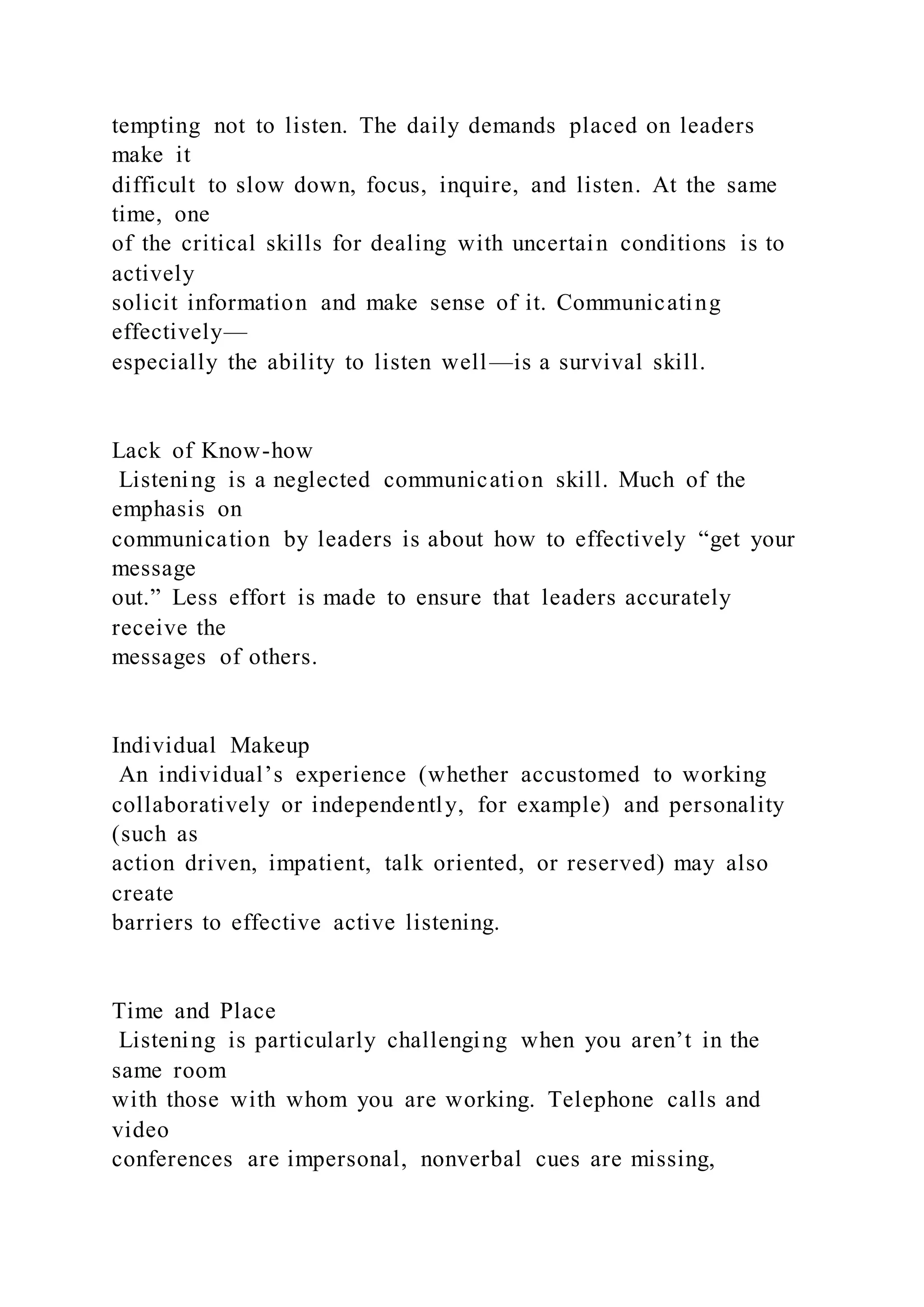 tempting not to listen. The daily demands placed on leaders
make it
difficult to slow down, focus, inquire, and listen. At the same
time, one
of the critical skills for dealing with uncertain conditions is to
actively
solicit information and make sense of it. Communicating
effectively—
especially the ability to listen well—is a survival skill.
Lack of Know-how
Listening is a neglected communication skill. Much of the
emphasis on
communication by leaders is about how to effectively “get your
message
out.” Less effort is made to ensure that leaders accurately
receive the
messages of others.
Individual Makeup
An individual’s experience (whether accustomed to working
collaboratively or independently, for example) and personality
(such as
action driven, impatient, talk oriented, or reserved) may also
create
barriers to effective active listening.
Time and Place
Listening is particularly challenging when you aren’t in the
same room
with those with whom you are working. Telephone calls and
video
conferences are impersonal, nonverbal cues are missing,