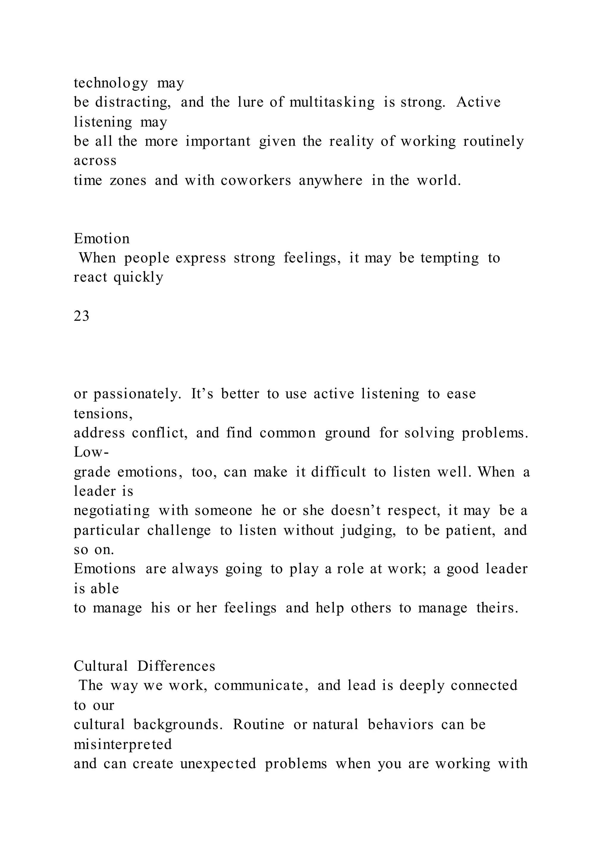 technology may
be distracting, and the lure of multitasking is strong. Active
listening may
be all the more important given the reality of working routinely
across
time zones and with coworkers anywhere in the world.
Emotion
When people express strong feelings, it may be tempting to
react quickly
23
or passionately. It’s better to use active listening to ease
tensions,
address conflict, and find common ground for solving problems.
Low-
grade emotions, too, can make it difficult to listen well. When a
leader is
negotiating with someone he or she doesn’t respect, it may be a
particular challenge to listen without judging, to be patient, and
so on.
Emotions are always going to play a role at work; a good leader
is able
to manage his or her feelings and help others to manage theirs.
Cultural Differences
The way we work, communicate, and lead is deeply connected
to our
cultural backgrounds. Routine or natural behaviors can be
misinterpreted
and can create unexpected problems when you are working with