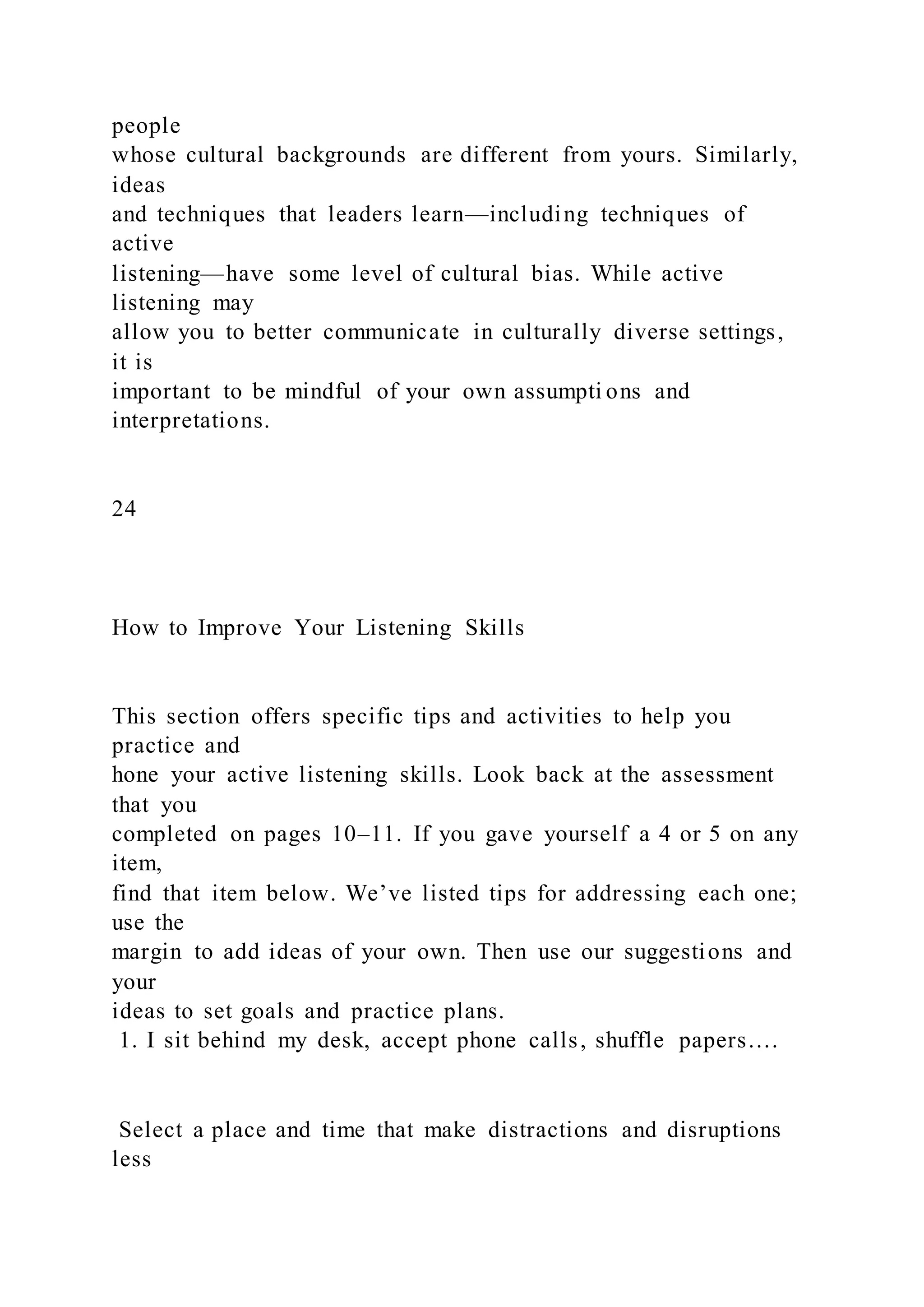 people
whose cultural backgrounds are different from yours. Similarly,
ideas
and techniques that leaders learn—including techniques of
active
listening—have some level of cultural bias. While active
listening may
allow you to better communicate in culturally diverse settings,
it is
important to be mindful of your own assumpti ons and
interpretations.
24
How to Improve Your Listening Skills
This section offers specific tips and activities to help you
practice and
hone your active listening skills. Look back at the assessment
that you
completed on pages 10–11. If you gave yourself a 4 or 5 on any
item,
find that item below. We’ve listed tips for addressing each one;
use the
margin to add ideas of your own. Then use our suggestions and
your
ideas to set goals and practice plans.
1. I sit behind my desk, accept phone calls, shuffle papers….
Select a place and time that make distractions and disruptions
less