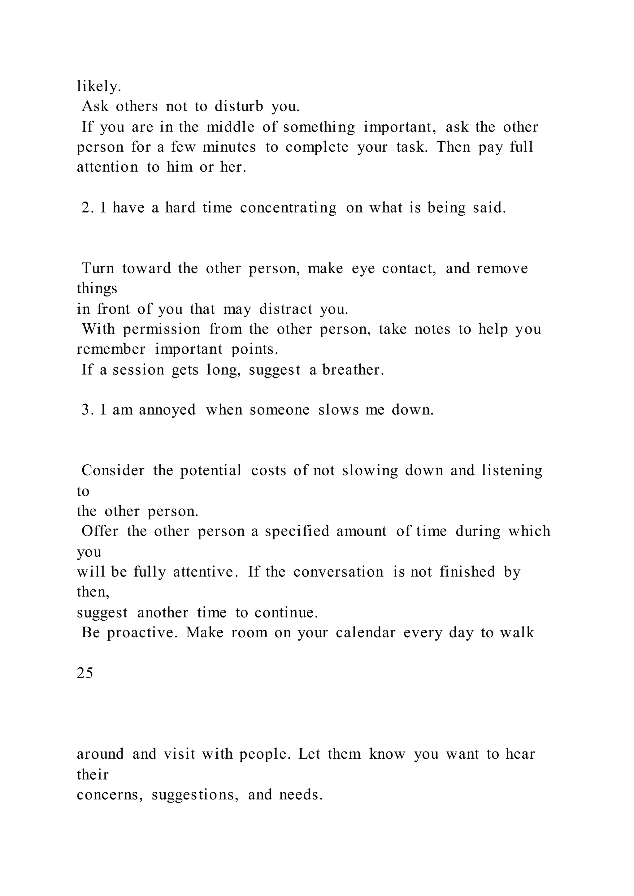 likely.
Ask others not to disturb you.
If you are in the middle of something important, ask the other
person for a few minutes to complete your task. Then pay full
attention to him or her.
2. I have a hard time concentrating on what is being said.
Turn toward the other person, make eye contact, and remove
things
in front of you that may distract you.
With permission from the other person, take notes to help you
remember important points.
If a session gets long, suggest a breather.
3. I am annoyed when someone slows me down.
Consider the potential costs of not slowing down and listening
to
the other person.
Offer the other person a specified amount of time during which
you
will be fully attentive. If the conversation is not finished by
then,
suggest another time to continue.
Be proactive. Make room on your calendar every day to walk
25
around and visit with people. Let them know you want to hear
their
concerns, suggestions, and needs.